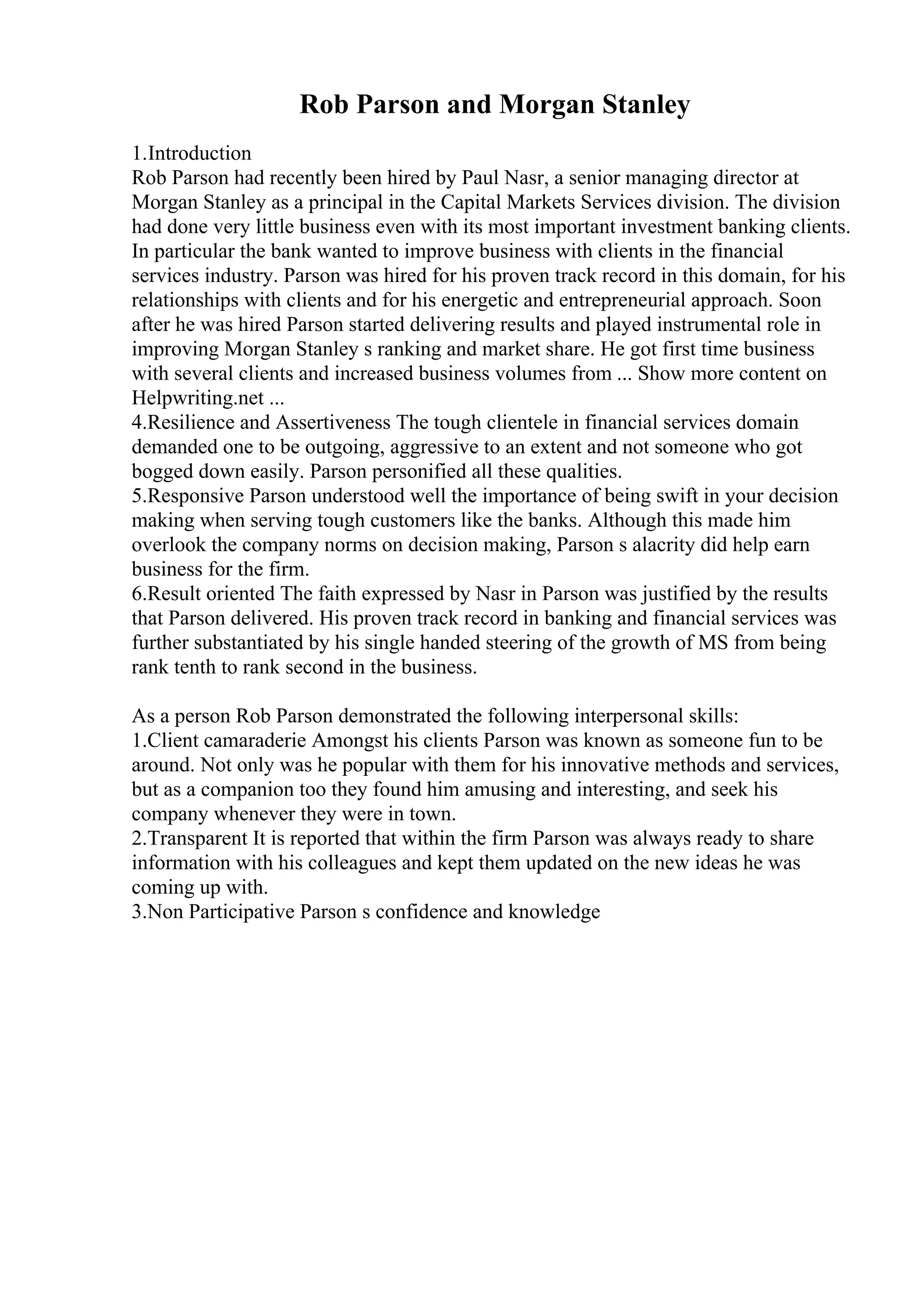 Rob Parson and Morgan Stanley
1.Introduction
Rob Parson had recently been hired by Paul Nasr, a senior managing director at
Morgan Stanley as a principal in the Capital Markets Services division. The division
had done very little business even with its most important investment banking clients.
In particular the bank wanted to improve business with clients in the financial
services industry. Parson was hired for his proven track record in this domain, for his
relationships with clients and for his energetic and entrepreneurial approach. Soon
after he was hired Parson started delivering results and played instrumental role in
improving Morgan Stanley s ranking and market share. He got first time business
with several clients and increased business volumes from ... Show more content on
Helpwriting.net ...
4.Resilience and Assertiveness The tough clientele in financial services domain
demanded one to be outgoing, aggressive to an extent and not someone who got
bogged down easily. Parson personified all these qualities.
5.Responsive Parson understood well the importance of being swift in your decision
making when serving tough customers like the banks. Although this made him
overlook the company norms on decision making, Parson s alacrity did help earn
business for the firm.
6.Result oriented The faith expressed by Nasr in Parson was justified by the results
that Parson delivered. His proven track record in banking and financial services was
further substantiated by his single handed steering of the growth of MS from being
rank tenth to rank second in the business.
As a person Rob Parson demonstrated the following interpersonal skills:
1.Client camaraderie Amongst his clients Parson was known as someone fun to be
around. Not only was he popular with them for his innovative methods and services,
but as a companion too they found him amusing and interesting, and seek his
company whenever they were in town.
2.Transparent It is reported that within the firm Parson was always ready to share
information with his colleagues and kept them updated on the new ideas he was
coming up with.
3.Non Participative Parson s confidence and knowledge
 