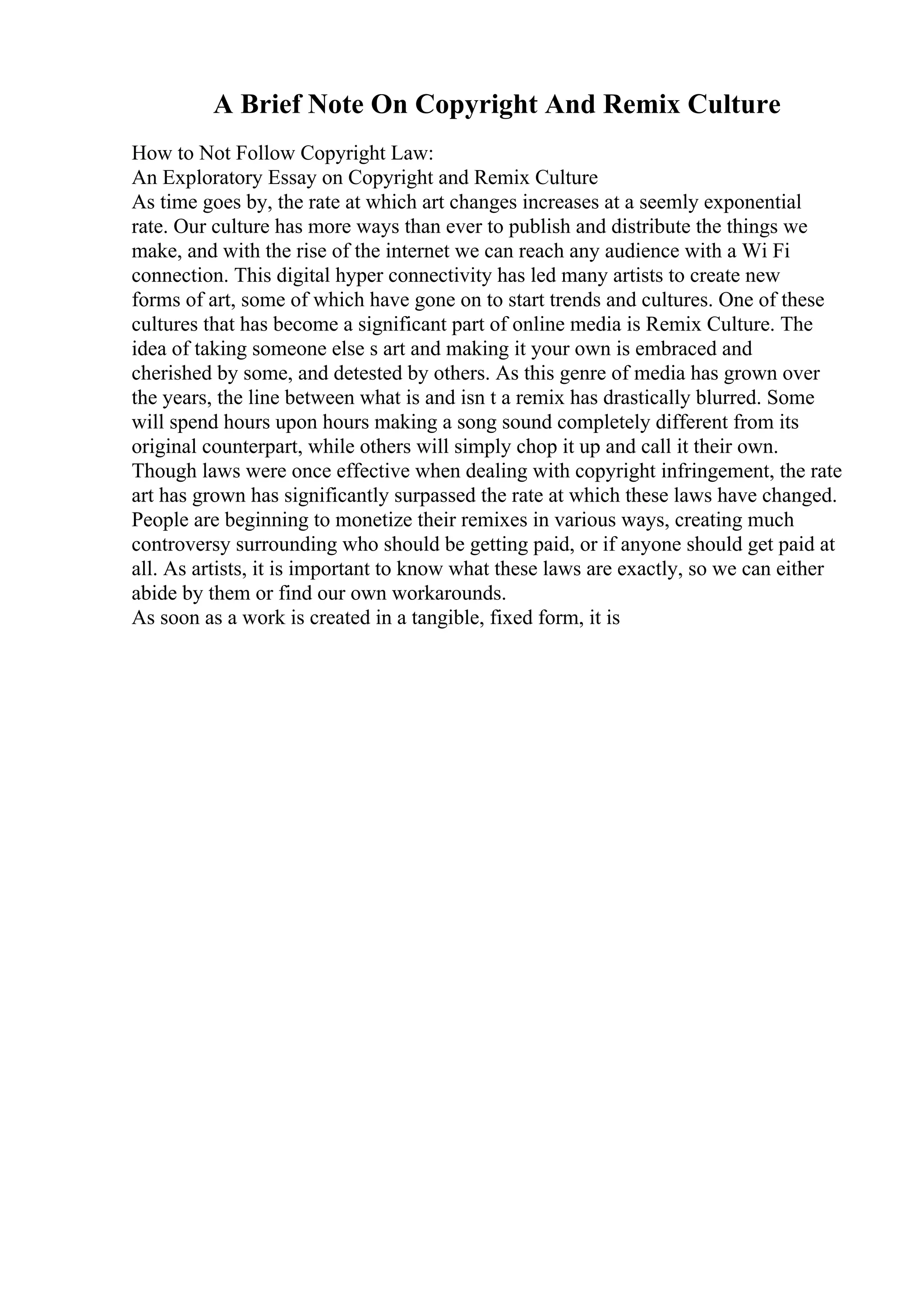 A Brief Note On Copyright And Remix Culture
How to Not Follow Copyright Law:
An Exploratory Essay on Copyright and Remix Culture
As time goes by, the rate at which art changes increases at a seemly exponential
rate. Our culture has more ways than ever to publish and distribute the things we
make, and with the rise of the internet we can reach any audience with a Wi Fi
connection. This digital hyper connectivity has led many artists to create new
forms of art, some of which have gone on to start trends and cultures. One of these
cultures that has become a significant part of online media is Remix Culture. The
idea of taking someone else s art and making it your own is embraced and
cherished by some, and detested by others. As this genre of media has grown over
the years, the line between what is and isn t a remix has drastically blurred. Some
will spend hours upon hours making a song sound completely different from its
original counterpart, while others will simply chop it up and call it their own.
Though laws were once effective when dealing with copyright infringement, the rate
art has grown has significantly surpassed the rate at which these laws have changed.
People are beginning to monetize their remixes in various ways, creating much
controversy surrounding who should be getting paid, or if anyone should get paid at
all. As artists, it is important to know what these laws are exactly, so we can either
abide by them or find our own workarounds.
As soon as a work is created in a tangible, fixed form, it is
 