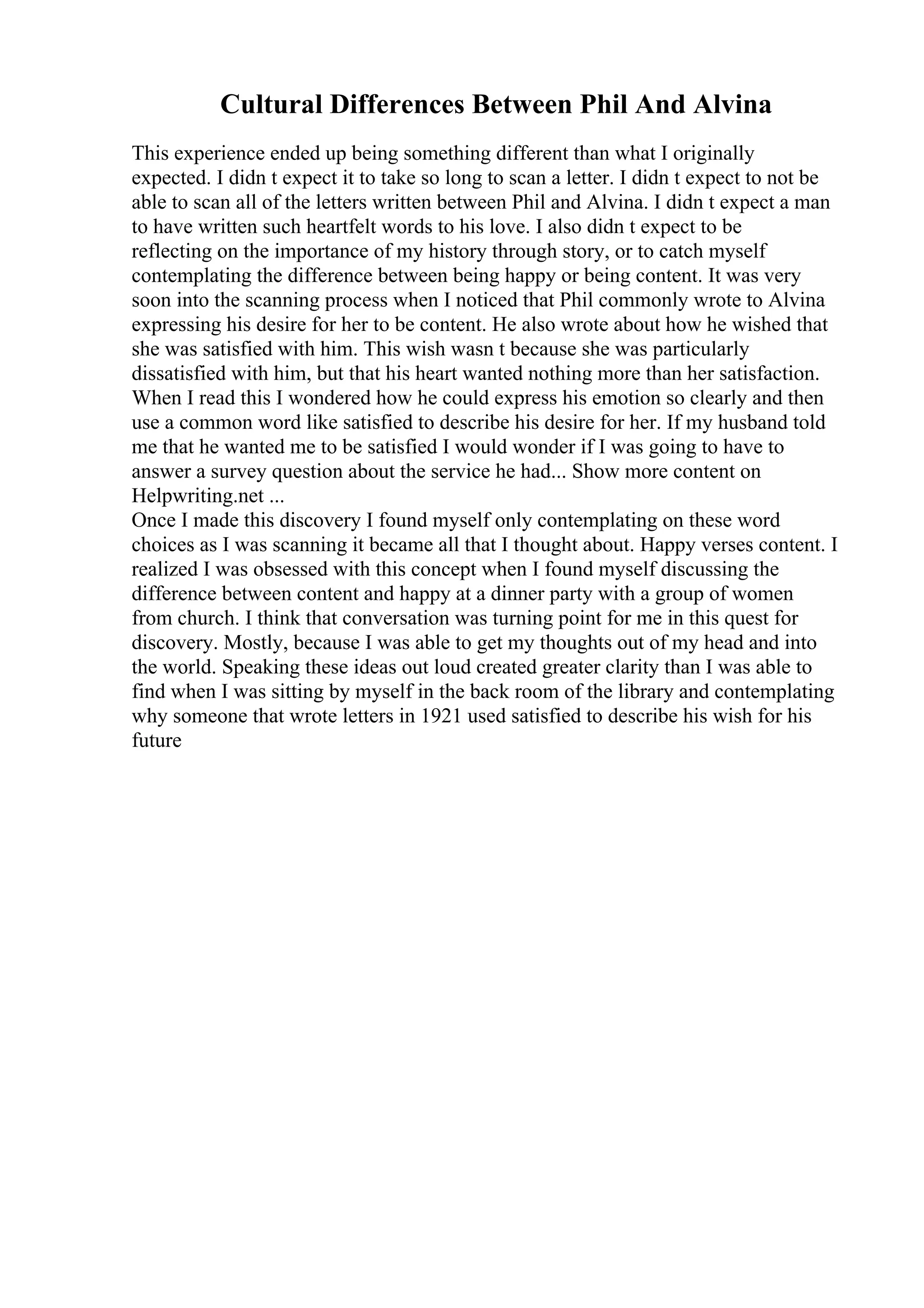 Cultural Differences Between Phil And Alvina
This experience ended up being something different than what I originally
expected. I didn t expect it to take so long to scan a letter. I didn t expect to not be
able to scan all of the letters written between Phil and Alvina. I didn t expect a man
to have written such heartfelt words to his love. I also didn t expect to be
reflecting on the importance of my history through story, or to catch myself
contemplating the difference between being happy or being content. It was very
soon into the scanning process when I noticed that Phil commonly wrote to Alvina
expressing his desire for her to be content. He also wrote about how he wished that
she was satisfied with him. This wish wasn t because she was particularly
dissatisfied with him, but that his heart wanted nothing more than her satisfaction.
When I read this I wondered how he could express his emotion so clearly and then
use a common word like satisfied to describe his desire for her. If my husband told
me that he wanted me to be satisfied I would wonder if I was going to have to
answer a survey question about the service he had... Show more content on
Helpwriting.net ...
Once I made this discovery I found myself only contemplating on these word
choices as I was scanning it became all that I thought about. Happy verses content. I
realized I was obsessed with this concept when I found myself discussing the
difference between content and happy at a dinner party with a group of women
from church. I think that conversation was turning point for me in this quest for
discovery. Mostly, because I was able to get my thoughts out of my head and into
the world. Speaking these ideas out loud created greater clarity than I was able to
find when I was sitting by myself in the back room of the library and contemplating
why someone that wrote letters in 1921 used satisfied to describe his wish for his
future
 