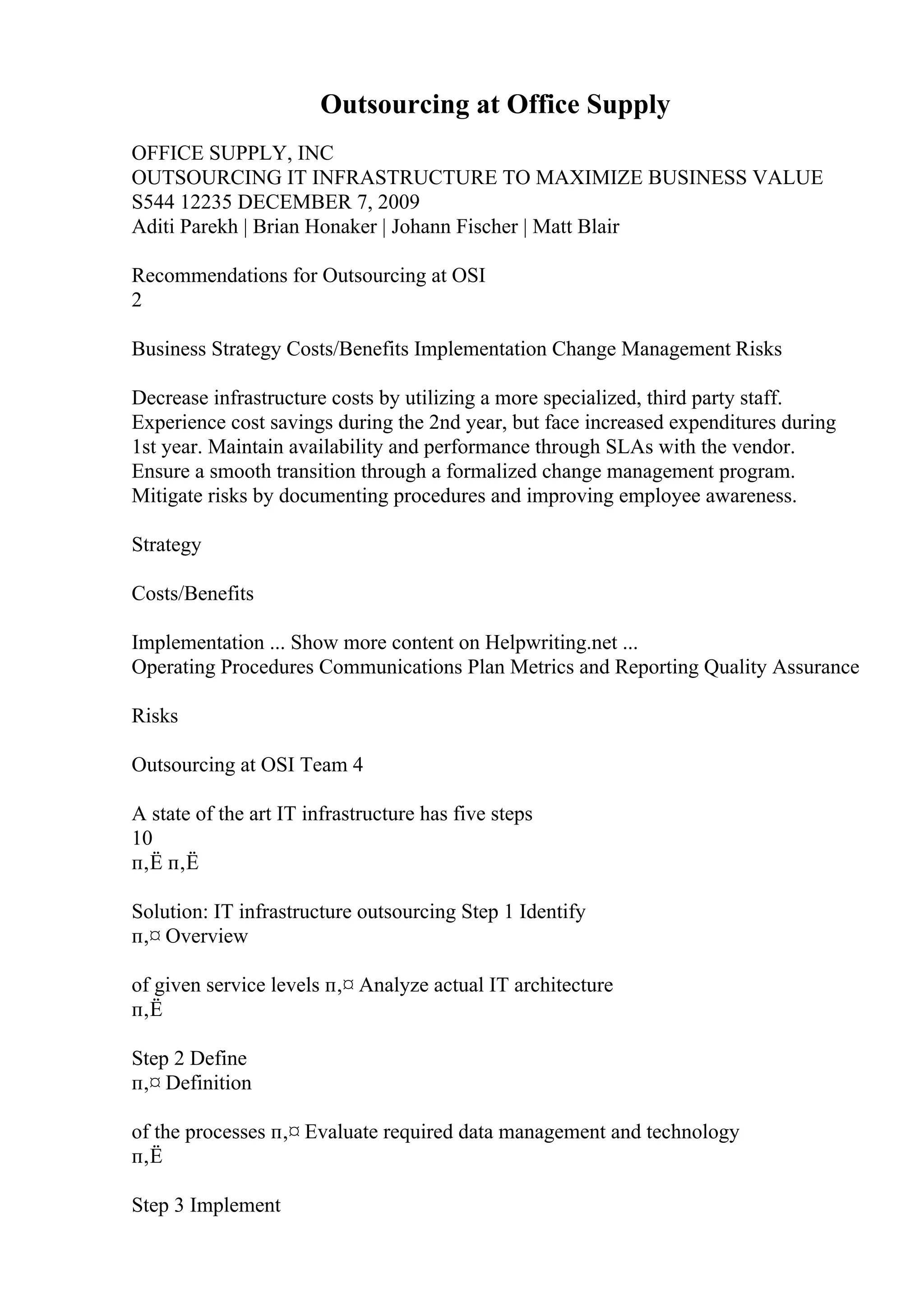 Outsourcing at Office Supply
OFFICE SUPPLY, INC
OUTSOURCING IT INFRASTRUCTURE TO MAXIMIZE BUSINESS VALUE
S544 12235 DECEMBER 7, 2009
Aditi Parekh | Brian Honaker | Johann Fischer | Matt Blair
Recommendations for Outsourcing at OSI
2
Business Strategy Costs/Benefits Implementation Change Management Risks
Decrease infrastructure costs by utilizing a more specialized, third party staff.
Experience cost savings during the 2nd year, but face increased expenditures during
1st year. Maintain availability and performance through SLAs with the vendor.
Ensure a smooth transition through a formalized change management program.
Mitigate risks by documenting procedures and improving employee awareness.
Strategy
Costs/Benefits
Implementation ... Show more content on Helpwriting.net ...
Operating Procedures Communications Plan Metrics and Reporting Quality Assurance
Risks
Outsourcing at OSI Team 4
A state of the art IT infrastructure has five steps
10
п‚Ё п‚Ё
Solution: IT infrastructure outsourcing Step 1 Identify
п‚¤ Overview
of given service levels п‚¤ Analyze actual IT architecture
п‚Ё
Step 2 Define
п‚¤ Definition
of the processes п‚¤ Evaluate required data management and technology
п‚Ё
Step 3 Implement
 