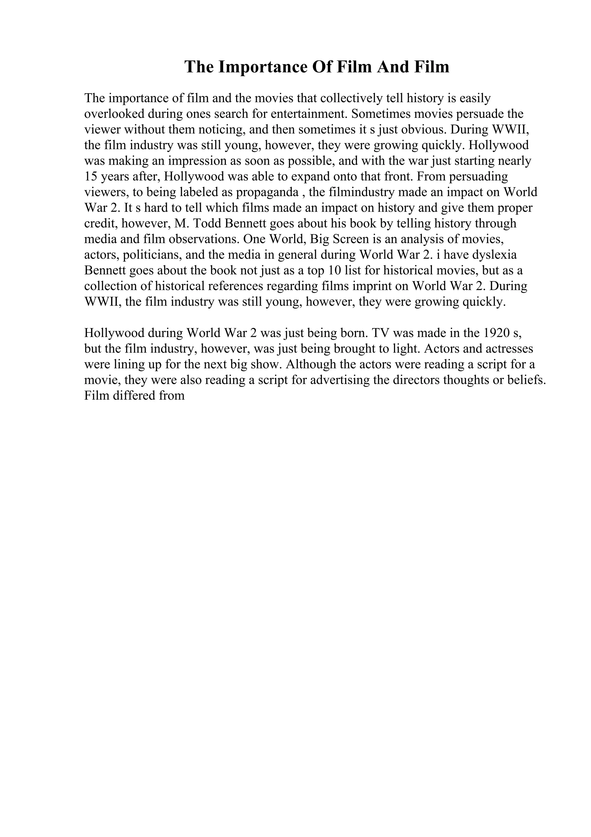 The Importance Of Film And Film
The importance of film and the movies that collectively tell history is easily
overlooked during ones search for entertainment. Sometimes movies persuade the
viewer without them noticing, and then sometimes it s just obvious. During WWII,
the film industry was still young, however, they were growing quickly. Hollywood
was making an impression as soon as possible, and with the war just starting nearly
15 years after, Hollywood was able to expand onto that front. From persuading
viewers, to being labeled as propaganda , the filmindustry made an impact on World
War 2. It s hard to tell which films made an impact on history and give them proper
credit, however, M. Todd Bennett goes about his book by telling history through
media and film observations. One World, Big Screen is an analysis of movies,
actors, politicians, and the media in general during World War 2. i have dyslexia
Bennett goes about the book not just as a top 10 list for historical movies, but as a
collection of historical references regarding films imprint on World War 2. During
WWII, the film industry was still young, however, they were growing quickly.
Hollywood during World War 2 was just being born. TV was made in the 1920 s,
but the film industry, however, was just being brought to light. Actors and actresses
were lining up for the next big show. Although the actors were reading a script for a
movie, they were also reading a script for advertising the directors thoughts or beliefs.
Film differed from
 
