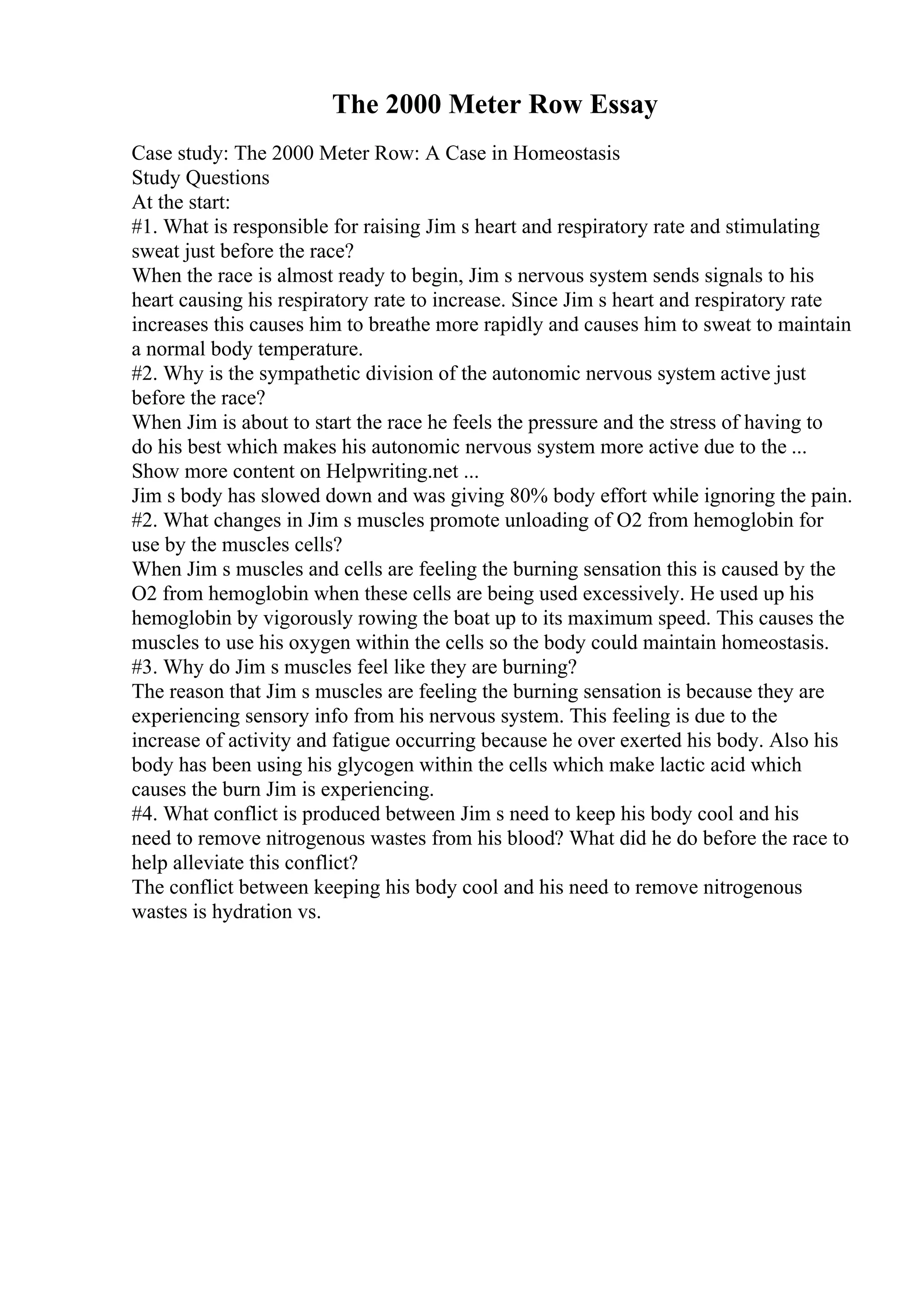 The 2000 Meter Row Essay
Case study: The 2000 Meter Row: A Case in Homeostasis
Study Questions
At the start:
#1. What is responsible for raising Jim s heart and respiratory rate and stimulating
sweat just before the race?
When the race is almost ready to begin, Jim s nervous system sends signals to his
heart causing his respiratory rate to increase. Since Jim s heart and respiratory rate
increases this causes him to breathe more rapidly and causes him to sweat to maintain
a normal body temperature.
#2. Why is the sympathetic division of the autonomic nervous system active just
before the race?
When Jim is about to start the race he feels the pressure and the stress of having to
do his best which makes his autonomic nervous system more active due to the ...
Show more content on Helpwriting.net ...
Jim s body has slowed down and was giving 80% body effort while ignoring the pain.
#2. What changes in Jim s muscles promote unloading of O2 from hemoglobin for
use by the muscles cells?
When Jim s muscles and cells are feeling the burning sensation this is caused by the
O2 from hemoglobin when these cells are being used excessively. He used up his
hemoglobin by vigorously rowing the boat up to its maximum speed. This causes the
muscles to use his oxygen within the cells so the body could maintain homeostasis.
#3. Why do Jim s muscles feel like they are burning?
The reason that Jim s muscles are feeling the burning sensation is because they are
experiencing sensory info from his nervous system. This feeling is due to the
increase of activity and fatigue occurring because he over exerted his body. Also his
body has been using his glycogen within the cells which make lactic acid which
causes the burn Jim is experiencing.
#4. What conflict is produced between Jim s need to keep his body cool and his
need to remove nitrogenous wastes from his blood? What did he do before the race to
help alleviate this conflict?
The conflict between keeping his body cool and his need to remove nitrogenous
wastes is hydration vs.
 