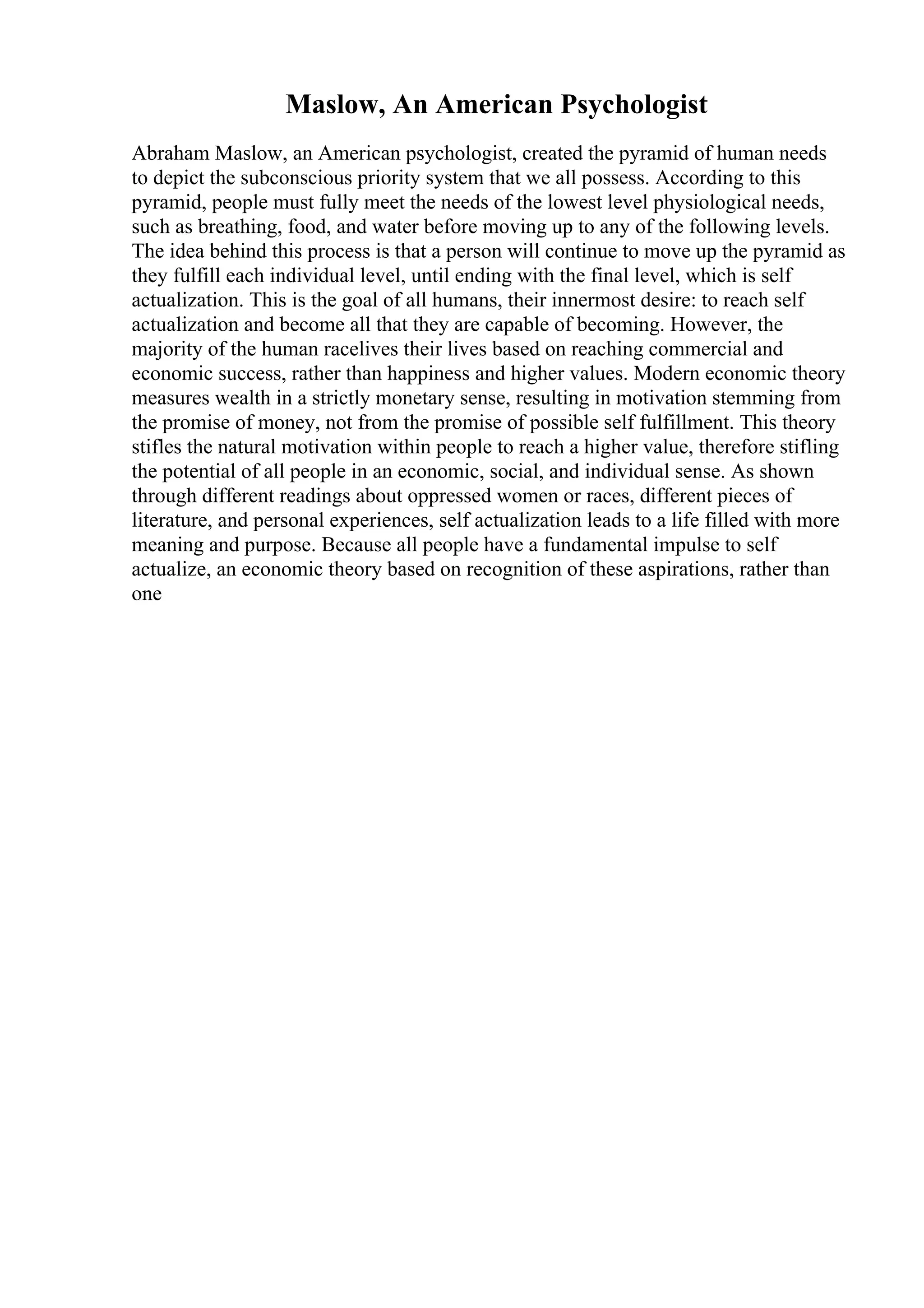 Maslow, An American Psychologist
Abraham Maslow, an American psychologist, created the pyramid of human needs
to depict the subconscious priority system that we all possess. According to this
pyramid, people must fully meet the needs of the lowest level physiological needs,
such as breathing, food, and water before moving up to any of the following levels.
The idea behind this process is that a person will continue to move up the pyramid as
they fulfill each individual level, until ending with the final level, which is self
actualization. This is the goal of all humans, their innermost desire: to reach self
actualization and become all that they are capable of becoming. However, the
majority of the human racelives their lives based on reaching commercial and
economic success, rather than happiness and higher values. Modern economic theory
measures wealth in a strictly monetary sense, resulting in motivation stemming from
the promise of money, not from the promise of possible self fulfillment. This theory
stifles the natural motivation within people to reach a higher value, therefore stifling
the potential of all people in an economic, social, and individual sense. As shown
through different readings about oppressed women or races, different pieces of
literature, and personal experiences, self actualization leads to a life filled with more
meaning and purpose. Because all people have a fundamental impulse to self
actualize, an economic theory based on recognition of these aspirations, rather than
one
 