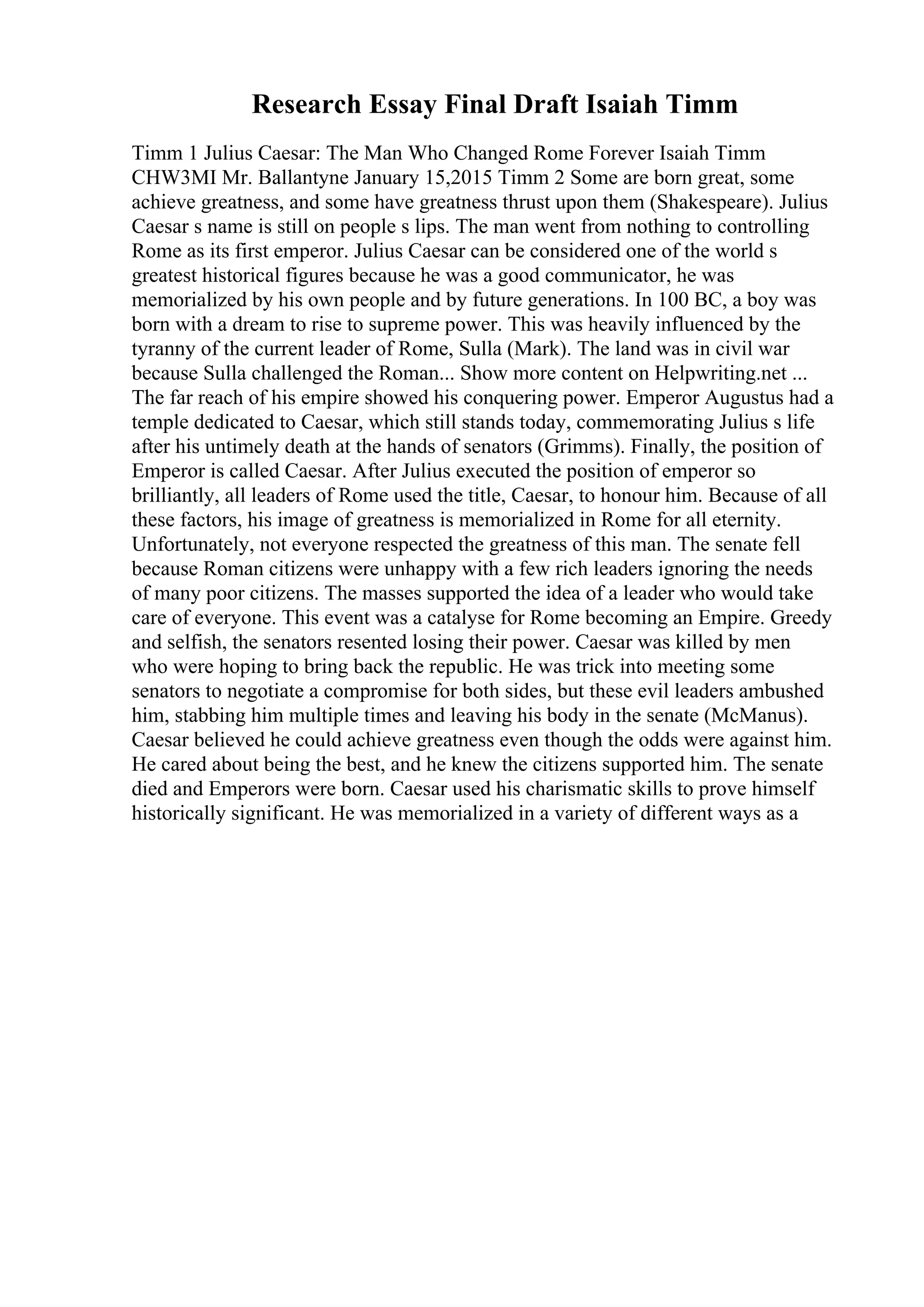 Research Essay Final Draft Isaiah Timm
Timm 1 Julius Caesar: The Man Who Changed Rome Forever Isaiah Timm
CHW3MI Mr. Ballantyne January 15,2015 Timm 2 Some are born great, some
achieve greatness, and some have greatness thrust upon them (Shakespeare). Julius
Caesar s name is still on people s lips. The man went from nothing to controlling
Rome as its first emperor. Julius Caesar can be considered one of the world s
greatest historical figures because he was a good communicator, he was
memorialized by his own people and by future generations. In 100 BC, a boy was
born with a dream to rise to supreme power. This was heavily influenced by the
tyranny of the current leader of Rome, Sulla (Mark). The land was in civil war
because Sulla challenged the Roman... Show more content on Helpwriting.net ...
The far reach of his empire showed his conquering power. Emperor Augustus had a
temple dedicated to Caesar, which still stands today, commemorating Julius s life
after his untimely death at the hands of senators (Grimms). Finally, the position of
Emperor is called Caesar. After Julius executed the position of emperor so
brilliantly, all leaders of Rome used the title, Caesar, to honour him. Because of all
these factors, his image of greatness is memorialized in Rome for all eternity.
Unfortunately, not everyone respected the greatness of this man. The senate fell
because Roman citizens were unhappy with a few rich leaders ignoring the needs
of many poor citizens. The masses supported the idea of a leader who would take
care of everyone. This event was a catalyse for Rome becoming an Empire. Greedy
and selfish, the senators resented losing their power. Caesar was killed by men
who were hoping to bring back the republic. He was trick into meeting some
senators to negotiate a compromise for both sides, but these evil leaders ambushed
him, stabbing him multiple times and leaving his body in the senate (McManus).
Caesar believed he could achieve greatness even though the odds were against him.
He cared about being the best, and he knew the citizens supported him. The senate
died and Emperors were born. Caesar used his charismatic skills to prove himself
historically significant. He was memorialized in a variety of different ways as a
 