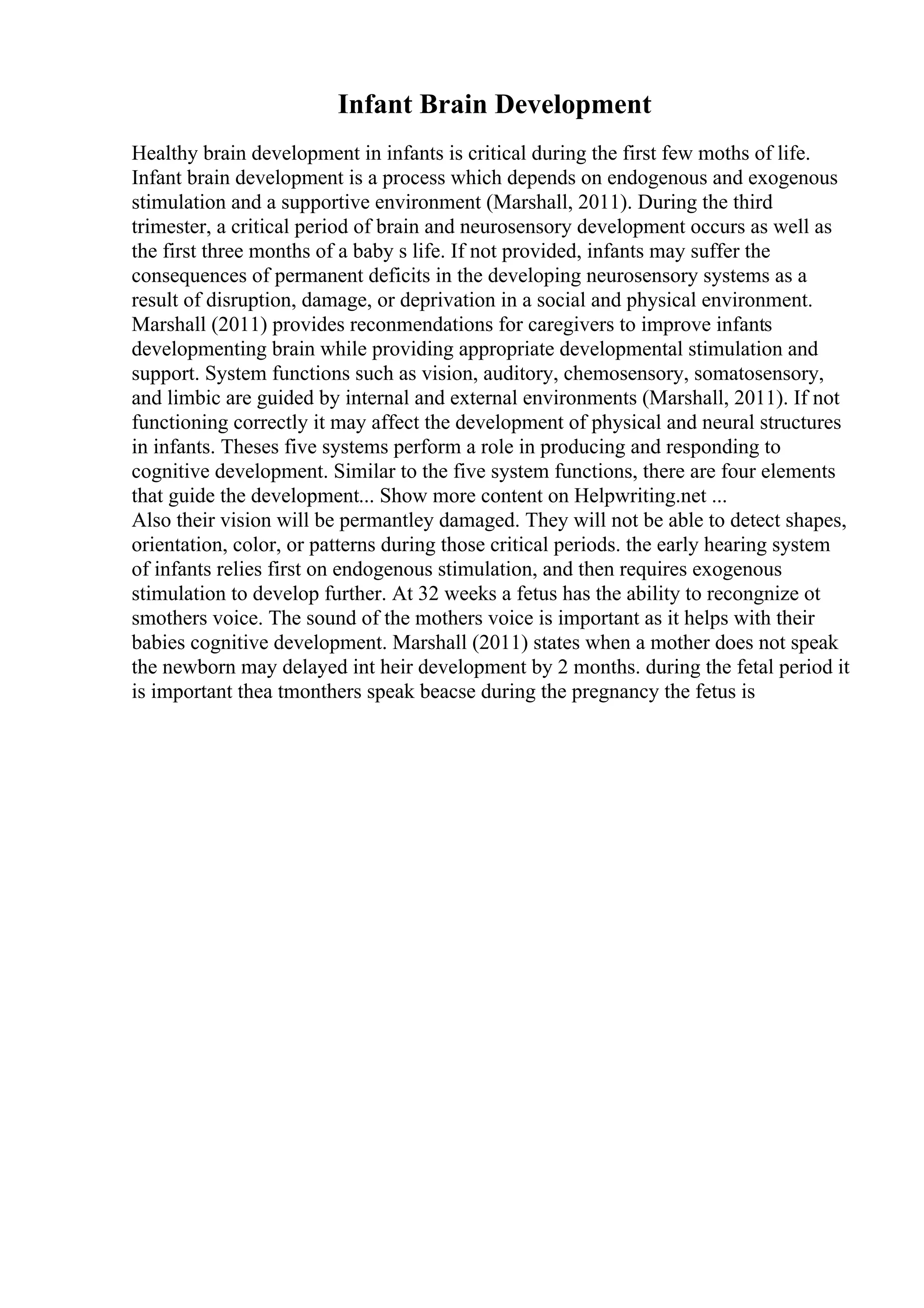 Infant Brain Development
Healthy brain development in infants is critical during the first few moths of life.
Infant brain development is a process which depends on endogenous and exogenous
stimulation and a supportive environment (Marshall, 2011). During the third
trimester, a critical period of brain and neurosensory development occurs as well as
the first three months of a baby s life. If not provided, infants may suffer the
consequences of permanent deficits in the developing neurosensory systems as a
result of disruption, damage, or deprivation in a social and physical environment.
Marshall (2011) provides reconmendations for caregivers to improve infants
developmenting brain while providing appropriate developmental stimulation and
support. System functions such as vision, auditory, chemosensory, somatosensory,
and limbic are guided by internal and external environments (Marshall, 2011). If not
functioning correctly it may affect the development of physical and neural structures
in infants. Theses five systems perform a role in producing and responding to
cognitive development. Similar to the five system functions, there are four elements
that guide the development... Show more content on Helpwriting.net ...
Also their vision will be permantley damaged. They will not be able to detect shapes,
orientation, color, or patterns during those critical periods. the early hearing system
of infants relies first on endogenous stimulation, and then requires exogenous
stimulation to develop further. At 32 weeks a fetus has the ability to recongnize ot
smothers voice. The sound of the mothers voice is important as it helps with their
babies cognitive development. Marshall (2011) states when a mother does not speak
the newborn may delayed int heir development by 2 months. during the fetal period it
is important thea tmonthers speak beacse during the pregnancy the fetus is
 