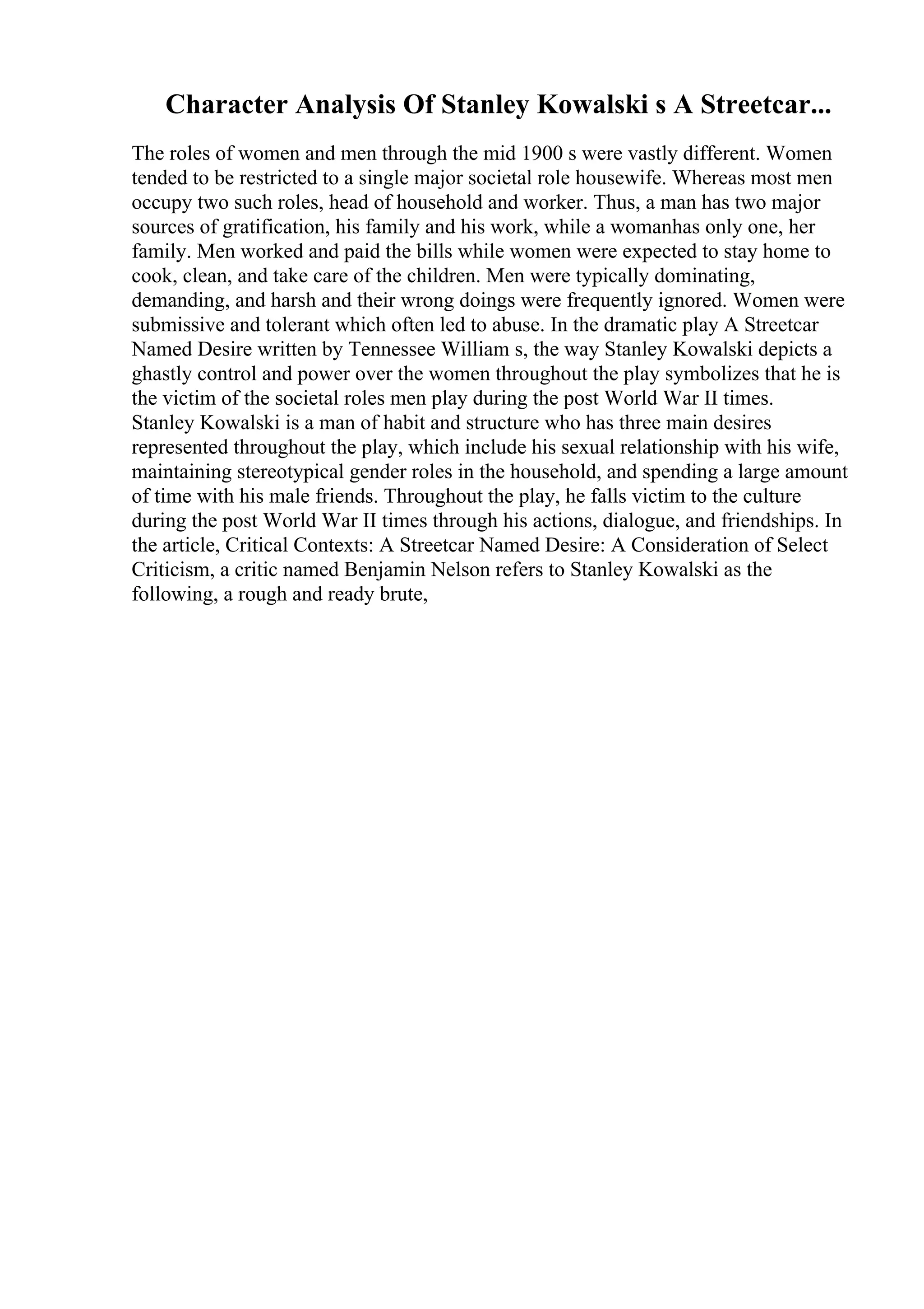 Character Analysis Of Stanley Kowalski s A Streetcar...
The roles of women and men through the mid 1900 s were vastly different. Women
tended to be restricted to a single major societal role housewife. Whereas most men
occupy two such roles, head of household and worker. Thus, a man has two major
sources of gratification, his family and his work, while a womanhas only one, her
family. Men worked and paid the bills while women were expected to stay home to
cook, clean, and take care of the children. Men were typically dominating,
demanding, and harsh and their wrong doings were frequently ignored. Women were
submissive and tolerant which often led to abuse. In the dramatic play A Streetcar
Named Desire written by Tennessee William s, the way Stanley Kowalski depicts a
ghastly control and power over the women throughout the play symbolizes that he is
the victim of the societal roles men play during the post World War II times.
Stanley Kowalski is a man of habit and structure who has three main desires
represented throughout the play, which include his sexual relationship with his wife,
maintaining stereotypical gender roles in the household, and spending a large amount
of time with his male friends. Throughout the play, he falls victim to the culture
during the post World War II times through his actions, dialogue, and friendships. In
the article, Critical Contexts: A Streetcar Named Desire: A Consideration of Select
Criticism, a critic named Benjamin Nelson refers to Stanley Kowalski as the
following, a rough and ready brute,
 