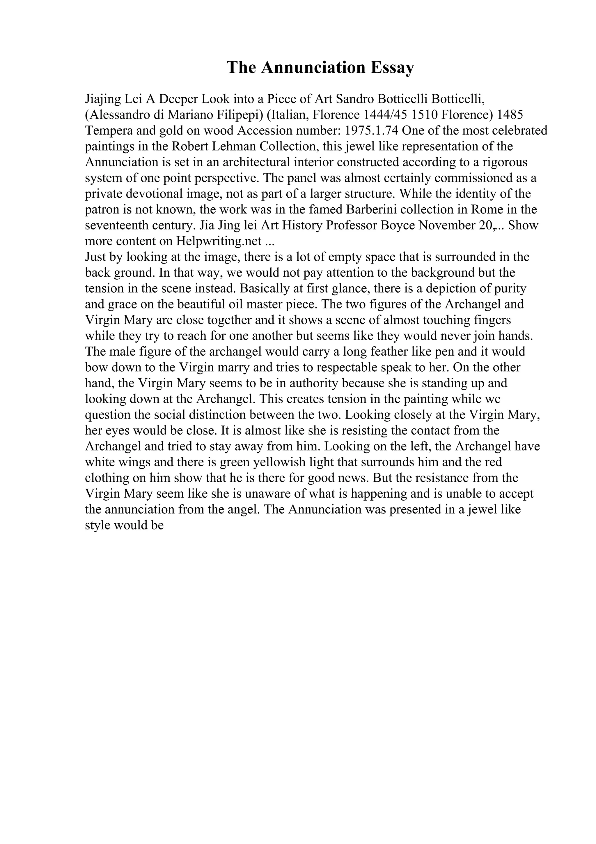 The Annunciation Essay
Jiajing Lei A Deeper Look into a Piece of Art Sandro Botticelli Botticelli,
(Alessandro di Mariano Filipepi) (Italian, Florence 1444/45 1510 Florence) 1485
Tempera and gold on wood Accession number: 1975.1.74 One of the most celebrated
paintings in the Robert Lehman Collection, this jewel like representation of the
Annunciation is set in an architectural interior constructed according to a rigorous
system of one point perspective. The panel was almost certainly commissioned as a
private devotional image, not as part of a larger structure. While the identity of the
patron is not known, the work was in the famed Barberini collection in Rome in the
seventeenth century. Jia Jing lei Art History Professor Boyce November 20,... Show
more content on Helpwriting.net ...
Just by looking at the image, there is a lot of empty space that is surrounded in the
back ground. In that way, we would not pay attention to the background but the
tension in the scene instead. Basically at first glance, there is a depiction of purity
and grace on the beautiful oil master piece. The two figures of the Archangel and
Virgin Mary are close together and it shows a scene of almost touching fingers
while they try to reach for one another but seems like they would never join hands.
The male figure of the archangel would carry a long feather like pen and it would
bow down to the Virgin marry and tries to respectable speak to her. On the other
hand, the Virgin Mary seems to be in authority because she is standing up and
looking down at the Archangel. This creates tension in the painting while we
question the social distinction between the two. Looking closely at the Virgin Mary,
her eyes would be close. It is almost like she is resisting the contact from the
Archangel and tried to stay away from him. Looking on the left, the Archangel have
white wings and there is green yellowish light that surrounds him and the red
clothing on him show that he is there for good news. But the resistance from the
Virgin Mary seem like she is unaware of what is happening and is unable to accept
the annunciation from the angel. The Annunciation was presented in a jewel like
style would be
 