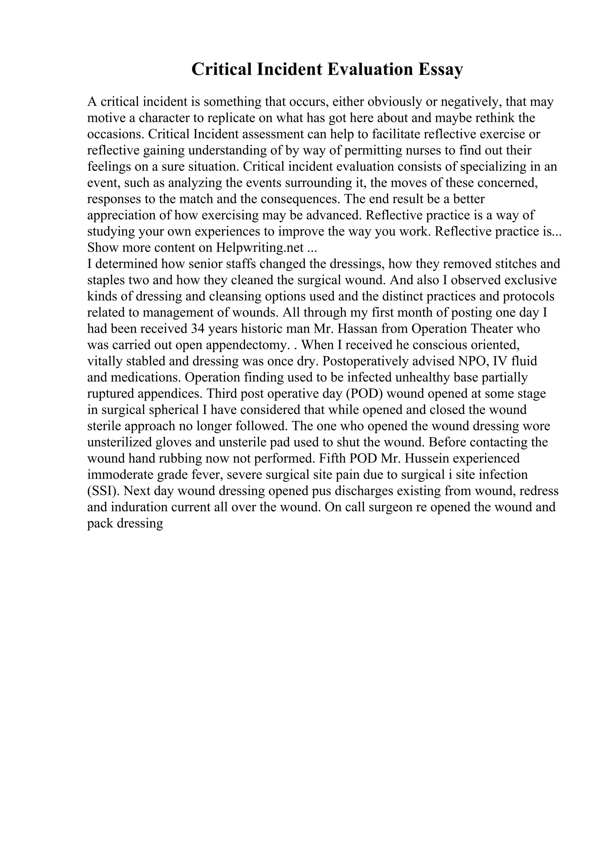 Critical Incident Evaluation Essay
A critical incident is something that occurs, either obviously or negatively, that may
motive a character to replicate on what has got here about and maybe rethink the
occasions. Critical Incident assessment can help to facilitate reflective exercise or
reflective gaining understanding of by way of permitting nurses to find out their
feelings on a sure situation. Critical incident evaluation consists of specializing in an
event, such as analyzing the events surrounding it, the moves of these concerned,
responses to the match and the consequences. The end result be a better
appreciation of how exercising may be advanced. Reflective practice is a way of
studying your own experiences to improve the way you work. Reflective practice is...
Show more content on Helpwriting.net ...
I determined how senior staffs changed the dressings, how they removed stitches and
staples two and how they cleaned the surgical wound. And also I observed exclusive
kinds of dressing and cleansing options used and the distinct practices and protocols
related to management of wounds. All through my first month of posting one day I
had been received 34 years historic man Mr. Hassan from Operation Theater who
was carried out open appendectomy. . When I received he conscious oriented,
vitally stabled and dressing was once dry. Postoperatively advised NPO, IV fluid
and medications. Operation finding used to be infected unhealthy base partially
ruptured appendices. Third post operative day (POD) wound opened at some stage
in surgical spherical I have considered that while opened and closed the wound
sterile approach no longer followed. The one who opened the wound dressing wore
unsterilized gloves and unsterile pad used to shut the wound. Before contacting the
wound hand rubbing now not performed. Fifth POD Mr. Hussein experienced
immoderate grade fever, severe surgical site pain due to surgical i site infection
(SSI). Next day wound dressing opened pus discharges existing from wound, redress
and induration current all over the wound. On call surgeon re opened the wound and
pack dressing
 