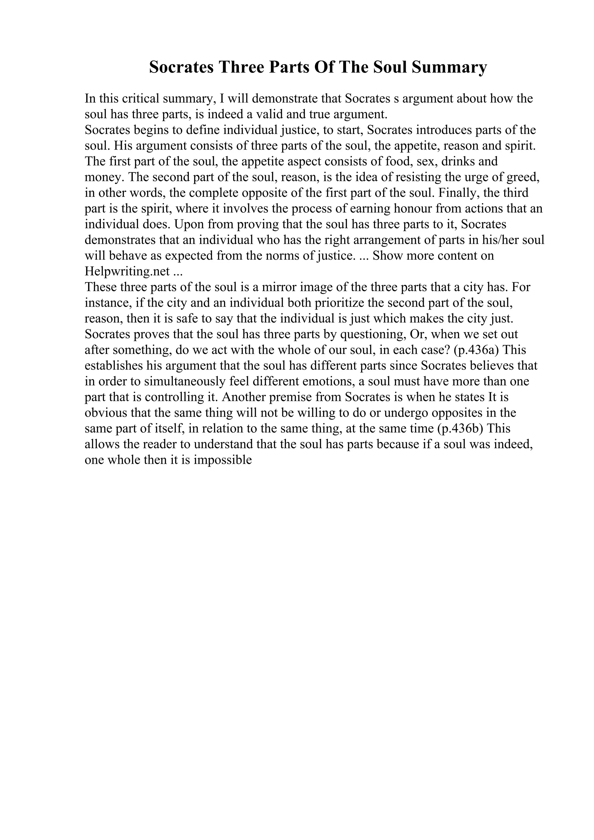 Socrates Three Parts Of The Soul Summary
In this critical summary, I will demonstrate that Socrates s argument about how the
soul has three parts, is indeed a valid and true argument.
Socrates begins to define individual justice, to start, Socrates introduces parts of the
soul. His argument consists of three parts of the soul, the appetite, reason and spirit.
The first part of the soul, the appetite aspect consists of food, sex, drinks and
money. The second part of the soul, reason, is the idea of resisting the urge of greed,
in other words, the complete opposite of the first part of the soul. Finally, the third
part is the spirit, where it involves the process of earning honour from actions that an
individual does. Upon from proving that the soul has three parts to it, Socrates
demonstrates that an individual who has the right arrangement of parts in his/her soul
will behave as expected from the norms of justice. ... Show more content on
Helpwriting.net ...
These three parts of the soul is a mirror image of the three parts that a city has. For
instance, if the city and an individual both prioritize the second part of the soul,
reason, then it is safe to say that the individual is just which makes the city just.
Socrates proves that the soul has three parts by questioning, Or, when we set out
after something, do we act with the whole of our soul, in each case? (p.436a) This
establishes his argument that the soul has different parts since Socrates believes that
in order to simultaneously feel different emotions, a soul must have more than one
part that is controlling it. Another premise from Socrates is when he states It is
obvious that the same thing will not be willing to do or undergo opposites in the
same part of itself, in relation to the same thing, at the same time (p.436b) This
allows the reader to understand that the soul has parts because if a soul was indeed,
one whole then it is impossible
 