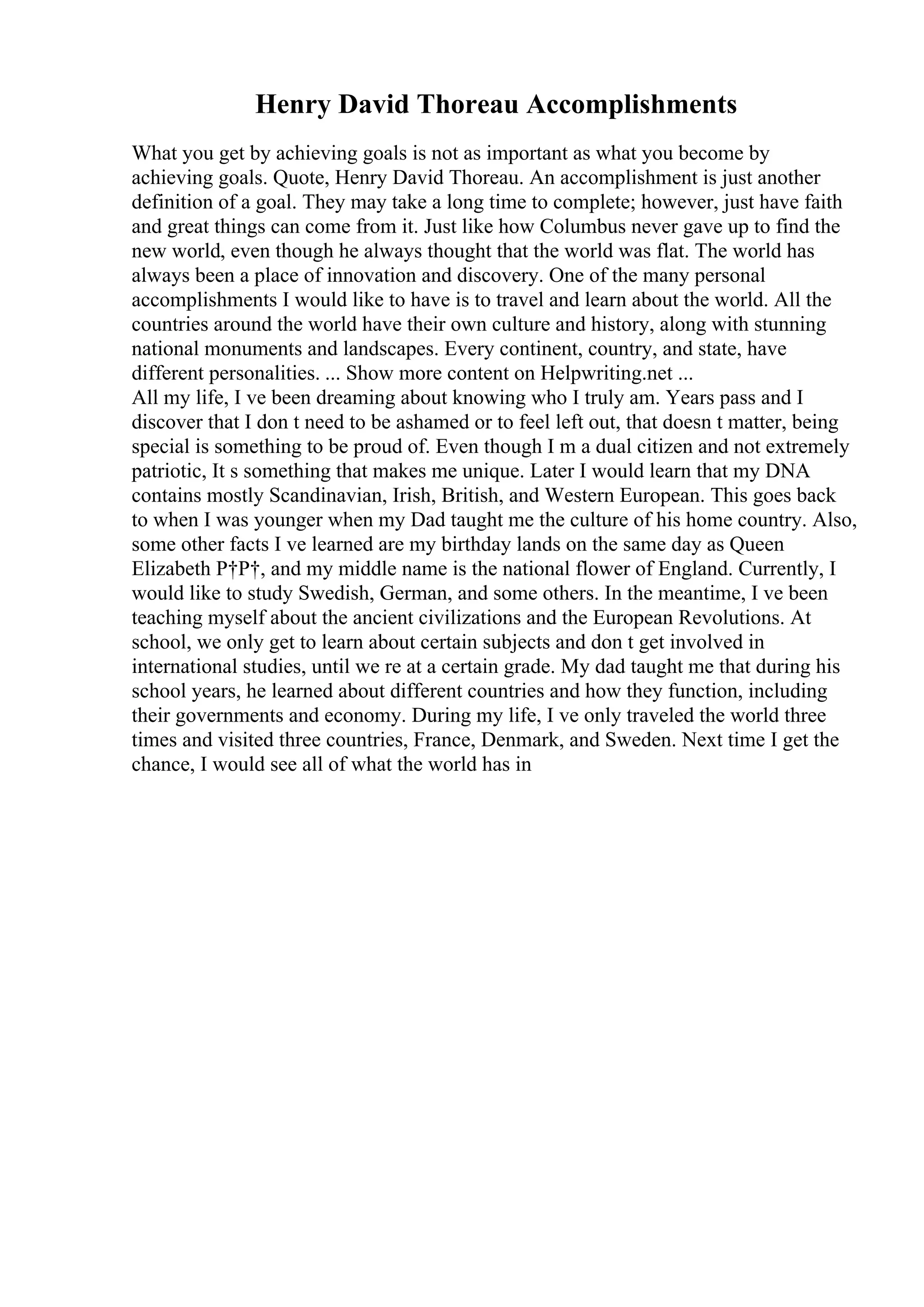 Henry David Thoreau Accomplishments
What you get by achieving goals is not as important as what you become by
achieving goals. Quote, Henry David Thoreau. An accomplishment is just another
definition of a goal. They may take a long time to complete; however, just have faith
and great things can come from it. Just like how Columbus never gave up to find the
new world, even though he always thought that the world was flat. The world has
always been a place of innovation and discovery. One of the many personal
accomplishments I would like to have is to travel and learn about the world. All the
countries around the world have their own culture and history, along with stunning
national monuments and landscapes. Every continent, country, and state, have
different personalities. ... Show more content on Helpwriting.net ...
All my life, I ve been dreaming about knowing who I truly am. Years pass and I
discover that I don t need to be ashamed or to feel left out, that doesn t matter, being
special is something to be proud of. Even though I m a dual citizen and not extremely
patriotic, It s something that makes me unique. Later I would learn that my DNA
contains mostly Scandinavian, Irish, British, and Western European. This goes back
to when I was younger when my Dad taught me the culture of his home country. Also,
some other facts I ve learned are my birthday lands on the same day as Queen
Elizabeth Р†Р†, and my middle name is the national flower of England. Currently, I
would like to study Swedish, German, and some others. In the meantime, I ve been
teaching myself about the ancient civilizations and the European Revolutions. At
school, we only get to learn about certain subjects and don t get involved in
international studies, until we re at a certain grade. My dad taught me that during his
school years, he learned about different countries and how they function, including
their governments and economy. During my life, I ve only traveled the world three
times and visited three countries, France, Denmark, and Sweden. Next time I get the
chance, I would see all of what the world has in
 