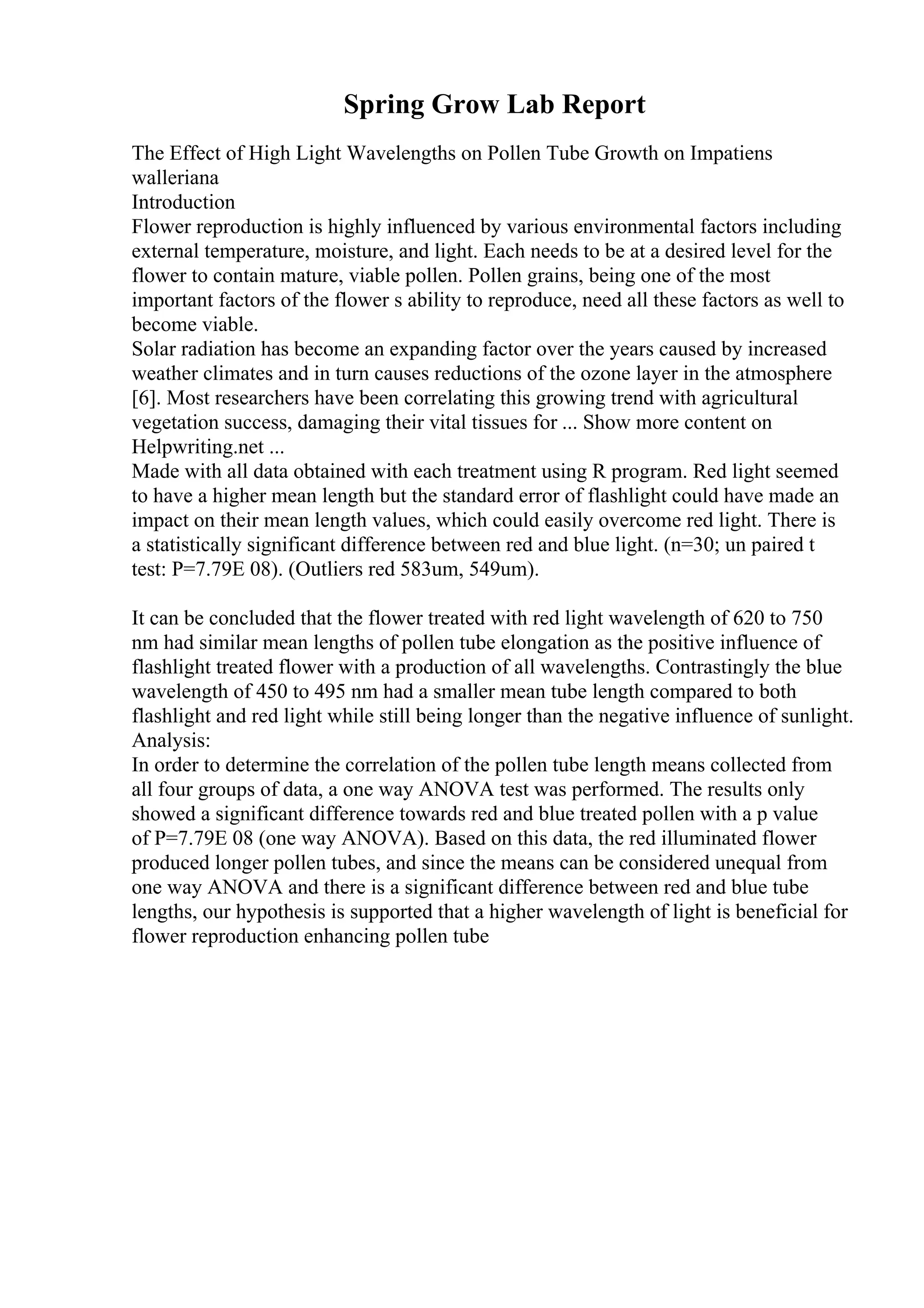 Spring Grow Lab Report
The Effect of High Light Wavelengths on Pollen Tube Growth on Impatiens
walleriana
Introduction
Flower reproduction is highly influenced by various environmental factors including
external temperature, moisture, and light. Each needs to be at a desired level for the
flower to contain mature, viable pollen. Pollen grains, being one of the most
important factors of the flower s ability to reproduce, need all these factors as well to
become viable.
Solar radiation has become an expanding factor over the years caused by increased
weather climates and in turn causes reductions of the ozone layer in the atmosphere
[6]. Most researchers have been correlating this growing trend with agricultural
vegetation success, damaging their vital tissues for ... Show more content on
Helpwriting.net ...
Made with all data obtained with each treatment using R program. Red light seemed
to have a higher mean length but the standard error of flashlight could have made an
impact on their mean length values, which could easily overcome red light. There is
a statistically significant difference between red and blue light. (n=30; un paired t
test: P=7.79E 08). (Outliers red 583um, 549um).
It can be concluded that the flower treated with red light wavelength of 620 to 750
nm had similar mean lengths of pollen tube elongation as the positive influence of
flashlight treated flower with a production of all wavelengths. Contrastingly the blue
wavelength of 450 to 495 nm had a smaller mean tube length compared to both
flashlight and red light while still being longer than the negative influence of sunlight.
Analysis:
In order to determine the correlation of the pollen tube length means collected from
all four groups of data, a one way ANOVA test was performed. The results only
showed a significant difference towards red and blue treated pollen with a p value
of P=7.79E 08 (one way ANOVA). Based on this data, the red illuminated flower
produced longer pollen tubes, and since the means can be considered unequal from
one way ANOVA and there is a significant difference between red and blue tube
lengths, our hypothesis is supported that a higher wavelength of light is beneficial for
flower reproduction enhancing pollen tube
 