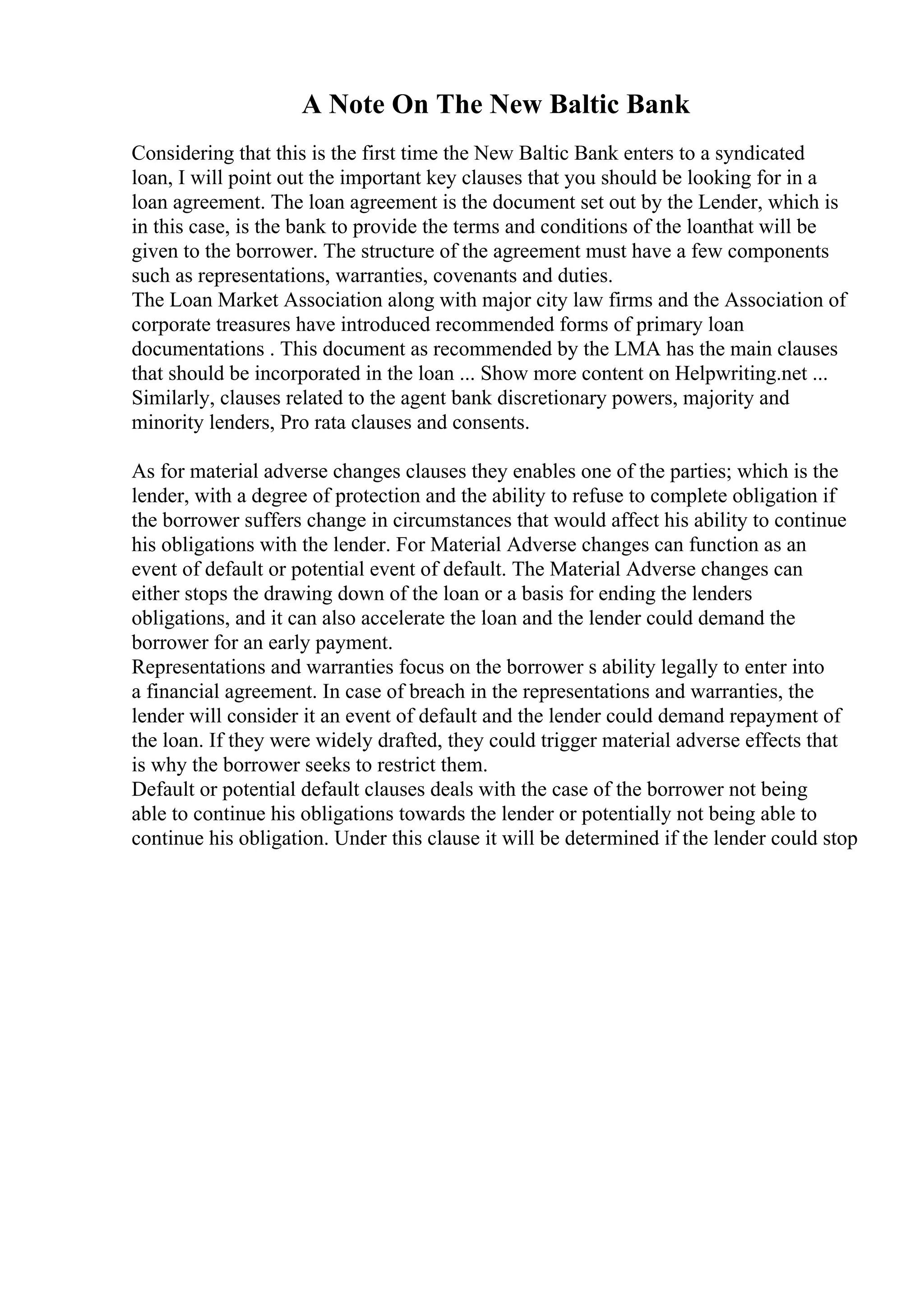 A Note On The New Baltic Bank
Considering that this is the first time the New Baltic Bank enters to a syndicated
loan, I will point out the important key clauses that you should be looking for in a
loan agreement. The loan agreement is the document set out by the Lender, which is
in this case, is the bank to provide the terms and conditions of the loanthat will be
given to the borrower. The structure of the agreement must have a few components
such as representations, warranties, covenants and duties.
The Loan Market Association along with major city law firms and the Association of
corporate treasures have introduced recommended forms of primary loan
documentations . This document as recommended by the LMA has the main clauses
that should be incorporated in the loan ... Show more content on Helpwriting.net ...
Similarly, clauses related to the agent bank discretionary powers, majority and
minority lenders, Pro rata clauses and consents.
As for material adverse changes clauses they enables one of the parties; which is the
lender, with a degree of protection and the ability to refuse to complete obligation if
the borrower suffers change in circumstances that would affect his ability to continue
his obligations with the lender. For Material Adverse changes can function as an
event of default or potential event of default. The Material Adverse changes can
either stops the drawing down of the loan or a basis for ending the lenders
obligations, and it can also accelerate the loan and the lender could demand the
borrower for an early payment.
Representations and warranties focus on the borrower s ability legally to enter into
a financial agreement. In case of breach in the representations and warranties, the
lender will consider it an event of default and the lender could demand repayment of
the loan. If they were widely drafted, they could trigger material adverse effects that
is why the borrower seeks to restrict them.
Default or potential default clauses deals with the case of the borrower not being
able to continue his obligations towards the lender or potentially not being able to
continue his obligation. Under this clause it will be determined if the lender could stop
 