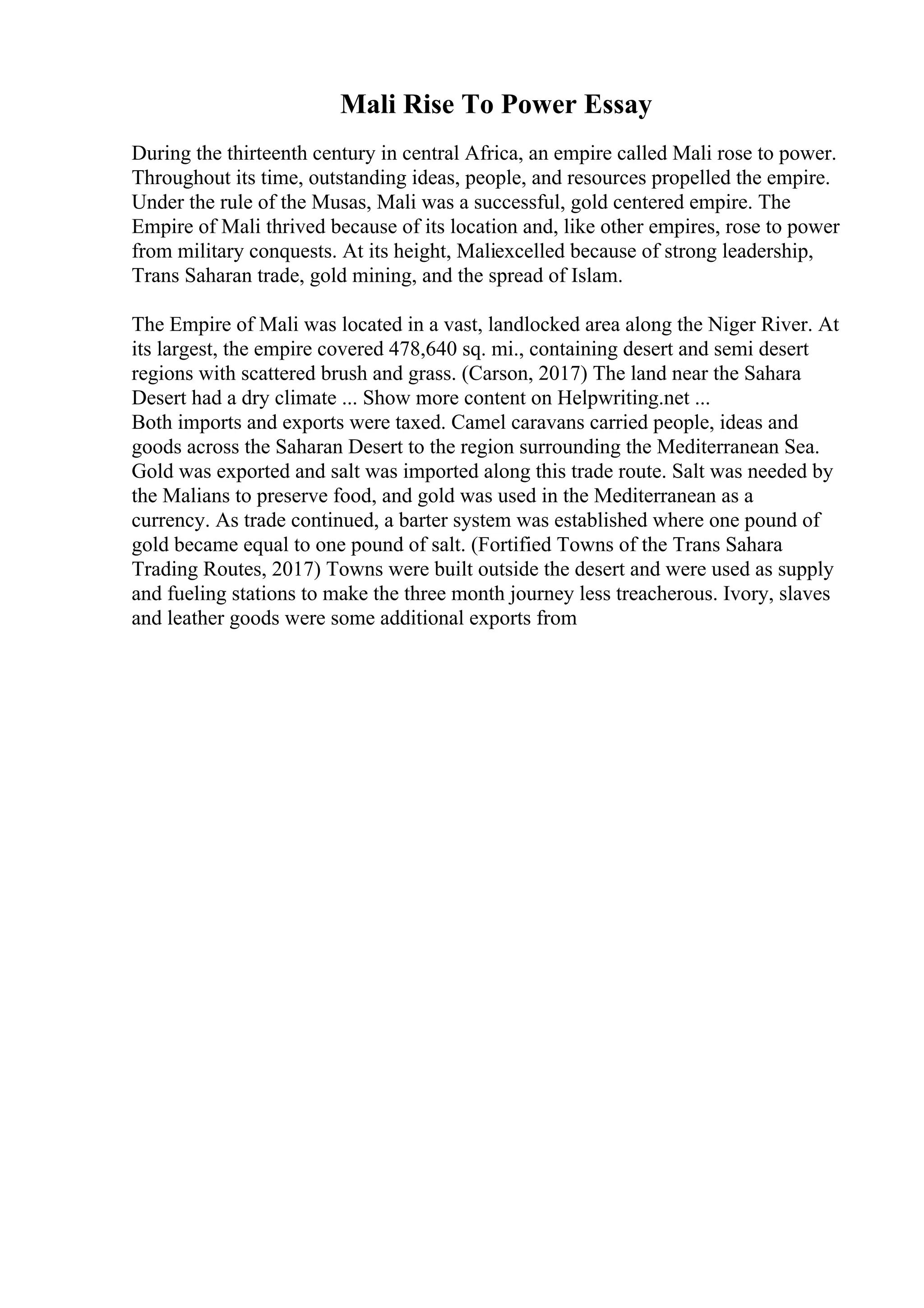 Mali Rise To Power Essay
During the thirteenth century in central Africa, an empire called Mali rose to power.
Throughout its time, outstanding ideas, people, and resources propelled the empire.
Under the rule of the Musas, Mali was a successful, gold centered empire. The
Empire of Mali thrived because of its location and, like other empires, rose to power
from military conquests. At its height, Maliexcelled because of strong leadership,
Trans Saharan trade, gold mining, and the spread of Islam.
The Empire of Mali was located in a vast, landlocked area along the Niger River. At
its largest, the empire covered 478,640 sq. mi., containing desert and semi desert
regions with scattered brush and grass. (Carson, 2017) The land near the Sahara
Desert had a dry climate ... Show more content on Helpwriting.net ...
Both imports and exports were taxed. Camel caravans carried people, ideas and
goods across the Saharan Desert to the region surrounding the Mediterranean Sea.
Gold was exported and salt was imported along this trade route. Salt was needed by
the Malians to preserve food, and gold was used in the Mediterranean as a
currency. As trade continued, a barter system was established where one pound of
gold became equal to one pound of salt. (Fortified Towns of the Trans Sahara
Trading Routes, 2017) Towns were built outside the desert and were used as supply
and fueling stations to make the three month journey less treacherous. Ivory, slaves
and leather goods were some additional exports from
 