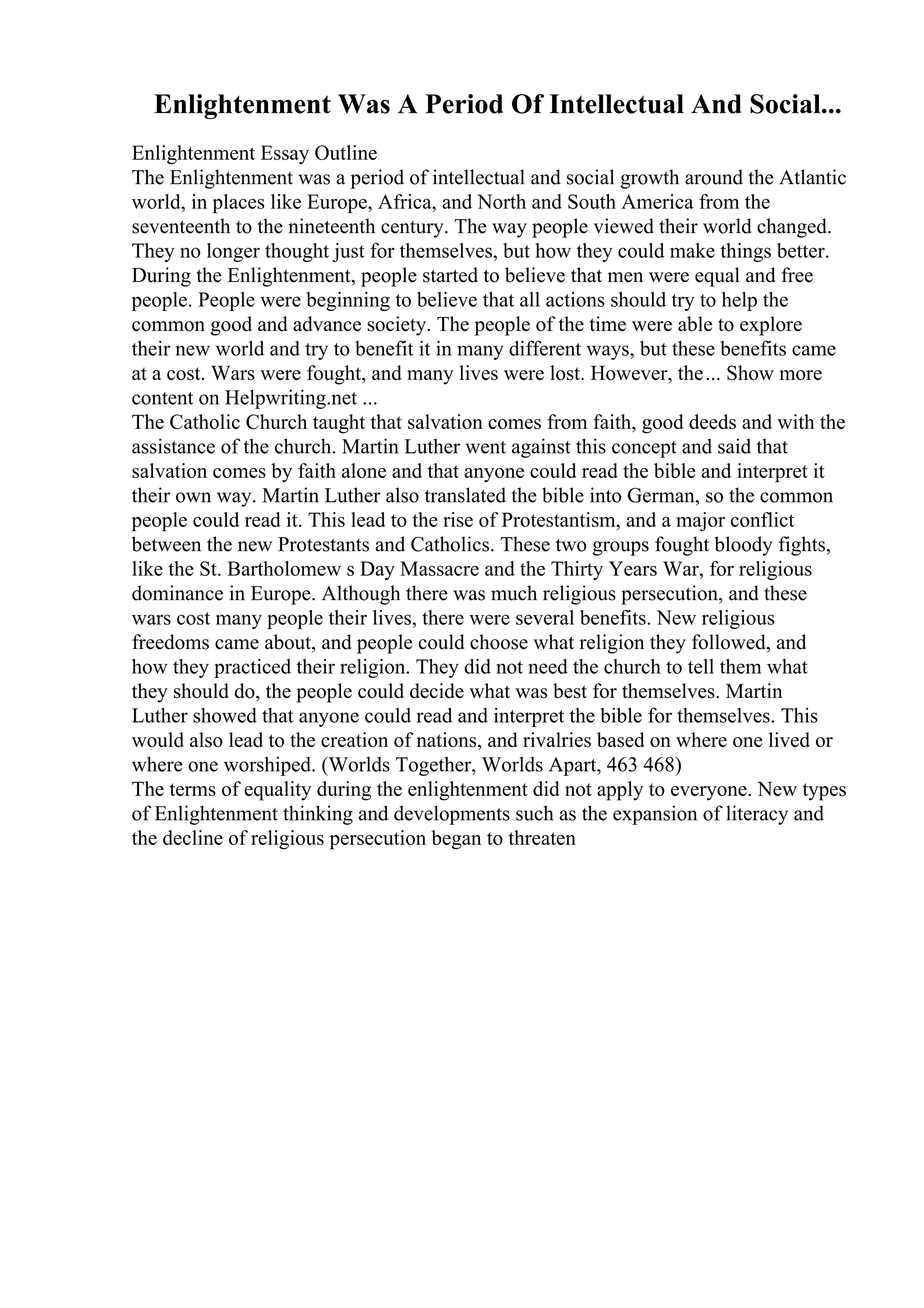 Enlightenment Was A Period Of Intellectual And Social...
Enlightenment Essay Outline
The Enlightenment was a period of intellectual and social growth around the Atlantic
world, in places like Europe, Africa, and North and South America from the
seventeenth to the nineteenth century. The way people viewed their world changed.
They no longer thought just for themselves, but how they could make things better.
During the Enlightenment, people started to believe that men were equal and free
people. People were beginning to believe that all actions should try to help the
common good and advance society. The people of the time were able to explore
their new world and try to benefit it in many different ways, but these benefits came
at a cost. Wars were fought, and many lives were lost. However, the... Show more
content on Helpwriting.net ...
The Catholic Church taught that salvation comes from faith, good deeds and with the
assistance of the church. Martin Luther went against this concept and said that
salvation comes by faith alone and that anyone could read the bible and interpret it
their own way. Martin Luther also translated the bible into German, so the common
people could read it. This lead to the rise of Protestantism, and a major conflict
between the new Protestants and Catholics. These two groups fought bloody fights,
like the St. Bartholomew s Day Massacre and the Thirty Years War, for religious
dominance in Europe. Although there was much religious persecution, and these
wars cost many people their lives, there were several benefits. New religious
freedoms came about, and people could choose what religion they followed, and
how they practiced their religion. They did not need the church to tell them what
they should do, the people could decide what was best for themselves. Martin
Luther showed that anyone could read and interpret the bible for themselves. This
would also lead to the creation of nations, and rivalries based on where one lived or
where one worshiped. (Worlds Together, Worlds Apart, 463 468)
The terms of equality during the enlightenment did not apply to everyone. New types
of Enlightenment thinking and developments such as the expansion of literacy and
the decline of religious persecution began to threaten
 