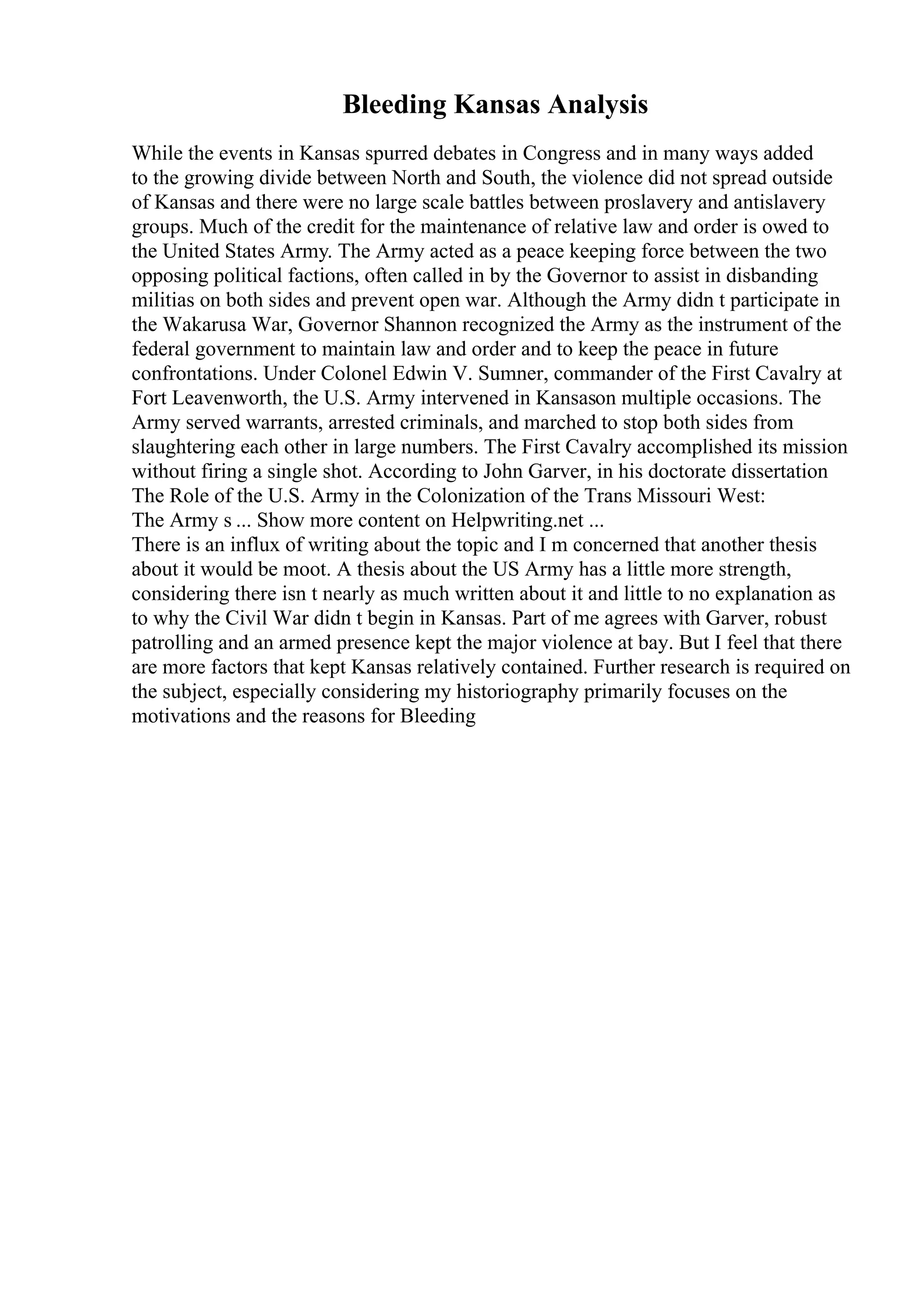 Bleeding Kansas Analysis
While the events in Kansas spurred debates in Congress and in many ways added
to the growing divide between North and South, the violence did not spread outside
of Kansas and there were no large scale battles between proslavery and antislavery
groups. Much of the credit for the maintenance of relative law and order is owed to
the United States Army. The Army acted as a peace keeping force between the two
opposing political factions, often called in by the Governor to assist in disbanding
militias on both sides and prevent open war. Although the Army didn t participate in
the Wakarusa War, Governor Shannon recognized the Army as the instrument of the
federal government to maintain law and order and to keep the peace in future
confrontations. Under Colonel Edwin V. Sumner, commander of the First Cavalry at
Fort Leavenworth, the U.S. Army intervened in Kansason multiple occasions. The
Army served warrants, arrested criminals, and marched to stop both sides from
slaughtering each other in large numbers. The First Cavalry accomplished its mission
without firing a single shot. According to John Garver, in his doctorate dissertation
The Role of the U.S. Army in the Colonization of the Trans Missouri West:
The Army s ... Show more content on Helpwriting.net ...
There is an influx of writing about the topic and I m concerned that another thesis
about it would be moot. A thesis about the US Army has a little more strength,
considering there isn t nearly as much written about it and little to no explanation as
to why the Civil War didn t begin in Kansas. Part of me agrees with Garver, robust
patrolling and an armed presence kept the major violence at bay. But I feel that there
are more factors that kept Kansas relatively contained. Further research is required on
the subject, especially considering my historiography primarily focuses on the
motivations and the reasons for Bleeding
 