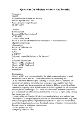 Questions On Wireless Network And Security
Assignment 1
MN603
Subject Wireless Network and Security
Teacher Biplob Rakshit Ray
Name : Loveneet Singh Dhanjal
ID: MIT130071
Contents
1)Introduction3
2)Massive MIMO architectures3
a.V BLAST3
b.Array Architecture4
3)Uses of massive MIMO to achieve convergence of wireless networks5
a.Spatial multiplexing6
b.Pre coding6
4)Existing Technologies6
a.WiMAX6
b.3G6
c.4G LTE7
5)Recently proposed techniques in the literature7
5G7
6)Relevant information8
Massive MIMO advantages8
Massive MIMO Challenges8
7)Conclusion8
References9
1)Introduction
Massive MIMO is an antenna technology for wireless communications in which
antennas are used at both the ... Show more content on Helpwriting.net ...
On the other hand, if the multipath scattering is adequate, then the numerous sub
streams are all scattered marginally in an unexpected way, since they start from
diverse transmit receiving antennas that are situated at different points. By utilizing
modern sign preparing, these slight contrasts in scrambling permit the sub streams to
be distinguished and recouped. As a result, the unavoidable multipath is abused to
give an extremely valuable spatial parallelism that is utilized to significantly enhance
data transmission rates.
b.Array Architecture Massive MIMO demands uniquely large base station arrays.
Challenge was to transporting signals between the source and the antenna. Any array
architecture requires partitioning the transceiver functions into those implemented
close to the respective antennas and those implemented at the main system controller.
Transceiver can be subdivided into three parts
пѓјAnalog connected array
пѓјDigitally connected array
 