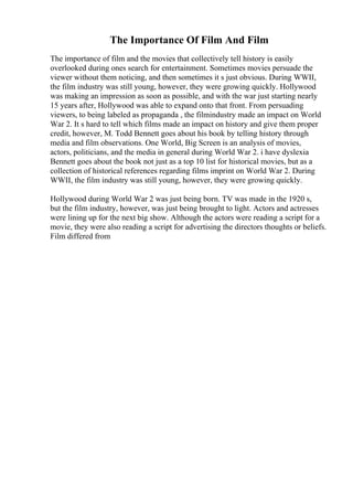 The Importance Of Film And Film
The importance of film and the movies that collectively tell history is easily
overlooked during ones search for entertainment. Sometimes movies persuade the
viewer without them noticing, and then sometimes it s just obvious. During WWII,
the film industry was still young, however, they were growing quickly. Hollywood
was making an impression as soon as possible, and with the war just starting nearly
15 years after, Hollywood was able to expand onto that front. From persuading
viewers, to being labeled as propaganda , the filmindustry made an impact on World
War 2. It s hard to tell which films made an impact on history and give them proper
credit, however, M. Todd Bennett goes about his book by telling history through
media and film observations. One World, Big Screen is an analysis of movies,
actors, politicians, and the media in general during World War 2. i have dyslexia
Bennett goes about the book not just as a top 10 list for historical movies, but as a
collection of historical references regarding films imprint on World War 2. During
WWII, the film industry was still young, however, they were growing quickly.
Hollywood during World War 2 was just being born. TV was made in the 1920 s,
but the film industry, however, was just being brought to light. Actors and actresses
were lining up for the next big show. Although the actors were reading a script for a
movie, they were also reading a script for advertising the directors thoughts or beliefs.
Film differed from
 