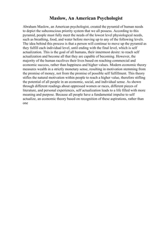Maslow, An American Psychologist
Abraham Maslow, an American psychologist, created the pyramid of human needs
to depict the subconscious priority system that we all possess. According to this
pyramid, people must fully meet the needs of the lowest level physiological needs,
such as breathing, food, and water before moving up to any of the following levels.
The idea behind this process is that a person will continue to move up the pyramid as
they fulfill each individual level, until ending with the final level, which is self
actualization. This is the goal of all humans, their innermost desire: to reach self
actualization and become all that they are capable of becoming. However, the
majority of the human racelives their lives based on reaching commercial and
economic success, rather than happiness and higher values. Modern economic theory
measures wealth in a strictly monetary sense, resulting in motivation stemming from
the promise of money, not from the promise of possible self fulfillment. This theory
stifles the natural motivation within people to reach a higher value, therefore stifling
the potential of all people in an economic, social, and individual sense. As shown
through different readings about oppressed women or races, different pieces of
literature, and personal experiences, self actualization leads to a life filled with more
meaning and purpose. Because all people have a fundamental impulse to self
actualize, an economic theory based on recognition of these aspirations, rather than
one
 
