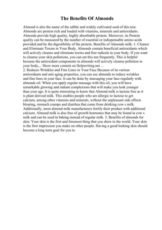 The Benefits Of Almonds
Almond is also the name of the edible and widely cultivated seed of this tree.
Almonds are protein rich and loaded with vitamins, minerals and antioxidants.
Almonds provide high quality, highly absorbable protein. Moreover, its Protein
quality can be measured by the number of essential or indispensable amino acids
provided and by the digestibility of the protein. Benefits of Almonds milk: 1. Cleanse
and Eliminate Toxins in Your Body. Almonds contain beneficial antioxidants which
will actively cleanse and eliminate toxins and free radicals in your body. If you want
to cleanse your skin pollutions, you can eat this nut frequently. This is helpful
because the antioxidant components in almonds will actively cleanse pollution in
your body,... Show more content on Helpwriting.net ...
2. Reduces Wrinkles and Fine Lines in Your Face Because of its various
antioxidants and anti aging properties, you can use almonds to reduce wrinkles
and fine lines in your face. It can be done by massaging your face regularly with
almonds oil. When you apply regular massage with this oil, you will have
remarkable glowing and radiant complexions that will make you look younger
than your age. It is quite interesting to know that Almond milk is lactose free as it
is plant derived milk. This enables people who are allergic to lactose to get
calcium, among other vitamins and minerals, without the unpleasant side effects
bloating, stomach cramps and diarrhea that come from drinking cow s milk.
Additionally, most almond milk manufacturers fortify their product with additional
calcium. Almond milk is also free of growth hormones that may be found in cow s
milk and can be used in baking instead of regular milk. 3. Benefits of almonds for
skin: Your skin is the first and foremost thing that you show to the world. Your skin
is the first impression you make on other people. Having a good looking skin should
become a long term goal for you to
 