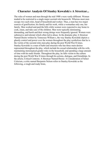 Character Analysis Of Stanley Kowalski s A Streetcar...
The roles of women and men through the mid 1900 s were vastly different. Women
tended to be restricted to a single major societal role housewife. Whereas most men
occupy two such roles, head of household and worker. Thus, a man has two major
sources of gratification, his family and his work, while a womanhas only one, her
family. Men worked and paid the bills while women were expected to stay home to
cook, clean, and take care of the children. Men were typically dominating,
demanding, and harsh and their wrong doings were frequently ignored. Women were
submissive and tolerant which often led to abuse. In the dramatic play A Streetcar
Named Desire written by Tennessee William s, the way Stanley Kowalski depicts a
ghastly control and power over the women throughout the play symbolizes that he is
the victim of the societal roles men play during the post World War II times.
Stanley Kowalski is a man of habit and structure who has three main desires
represented throughout the play, which include his sexual relationship with his wife,
maintaining stereotypical gender roles in the household, and spending a large amount
of time with his male friends. Throughout the play, he falls victim to the culture
during the post World War II times through his actions, dialogue, and friendships. In
the article, Critical Contexts: A Streetcar Named Desire: A Consideration of Select
Criticism, a critic named Benjamin Nelson refers to Stanley Kowalski as the
following, a rough and ready brute,
 