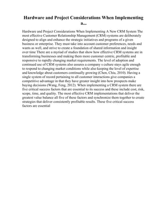 Hardware and Project Considerations When Implementing
a...
Hardware and Project Considerations When Implementing A New CRM System The
most effective Customer Relationship Management (CRM) systems are deliberately
designed to align and enhance the strategic initiatives and programs of a given
business or enterprise. They must take into account customer preferences, needs and
wants as well, and strive to create a foundation of shared information and insight
over time There are a myriad of studies that show how effective CRM systems are in
transforming businesses and making them more customer centric, profitable and
responsive to rapidly changing market requirements. The level of adoption and
continued use of CRM systems also assures a company s culture stays agile enough
to respond to changing market conditions while also keeping the level of expertise
and knowledge about customers continually growing (Chen, Chiu, 2010). Having a
single system of record pertaining to all customer interactions give companies a
competitive advantage in that they have greater insight into how prospects make
buying decisions (Wang, Feng, 2012). When implementing a CRM system there are
five critical success factors that are essential to its success and these include cost, risk,
scope, time, and quality. The most effective CRM implementations that deliver the
greatest value balance all five of these factors and synchronize them together to create
strategies that deliver consistently profitable results. These five critical success
factors are essential
 