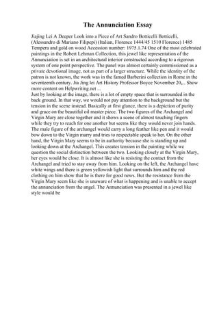 The Annunciation Essay
Jiajing Lei A Deeper Look into a Piece of Art Sandro Botticelli Botticelli,
(Alessandro di Mariano Filipepi) (Italian, Florence 1444/45 1510 Florence) 1485
Tempera and gold on wood Accession number: 1975.1.74 One of the most celebrated
paintings in the Robert Lehman Collection, this jewel like representation of the
Annunciation is set in an architectural interior constructed according to a rigorous
system of one point perspective. The panel was almost certainly commissioned as a
private devotional image, not as part of a larger structure. While the identity of the
patron is not known, the work was in the famed Barberini collection in Rome in the
seventeenth century. Jia Jing lei Art History Professor Boyce November 20,... Show
more content on Helpwriting.net ...
Just by looking at the image, there is a lot of empty space that is surrounded in the
back ground. In that way, we would not pay attention to the background but the
tension in the scene instead. Basically at first glance, there is a depiction of purity
and grace on the beautiful oil master piece. The two figures of the Archangel and
Virgin Mary are close together and it shows a scene of almost touching fingers
while they try to reach for one another but seems like they would never join hands.
The male figure of the archangel would carry a long feather like pen and it would
bow down to the Virgin marry and tries to respectable speak to her. On the other
hand, the Virgin Mary seems to be in authority because she is standing up and
looking down at the Archangel. This creates tension in the painting while we
question the social distinction between the two. Looking closely at the Virgin Mary,
her eyes would be close. It is almost like she is resisting the contact from the
Archangel and tried to stay away from him. Looking on the left, the Archangel have
white wings and there is green yellowish light that surrounds him and the red
clothing on him show that he is there for good news. But the resistance from the
Virgin Mary seem like she is unaware of what is happening and is unable to accept
the annunciation from the angel. The Annunciation was presented in a jewel like
style would be
 