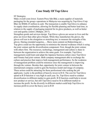 Case Study Of Top Glove
ST Strategies
Make overall costs lower. Eastern Press Sdn Bhd, a main supplier of materials
packaging for the group s operations in Malaysia was acquiring by Top Glove Corp
Bhd, for RM46.25 million in cash. The transaction is enable Top Glove to enhance
its supply chain coordination, allowing for flexible planning and better lead time, in
relation to the supply of packaging material for its glove products, as well as better
cost and quality control. (Mahpar, 2017).
Strengthen goods and services design. Top Glove s gloves are secure to lives and the
price are lower than other glove brands. While they manufacture the gloves, the
gloves will test in the elongation or stretching test, to measure the strengths of the
gloves. During extended surgeries, ... Show more content on Helpwriting.net ...
Top glove could use the opportunity to minimize the internal weakness which is using
the joint venture and the diversification component. First, though the joint venture
with others firm. The resources, technology, management and culture is share in
between the organization to achieve the same goals. For example, Top Glove
management could learn and adapt the Japanese business culture since Top Glove
and Fimatec had joint venture. Both company management able to exchange the
culture and practice that improve both management performance. So the weakness
of management problem could be minimize since the management is improving
through the venture. Besides that, opportunity for joint venture in between the
international company could to gain the business model and image of company.
These action could be attracting for those professional who seeking the job
applicants. Lastly is the problem of heavily invest in R D. The cost for Top Glove
spend in R D function is very high in each year. So, Top Glove need to conduct
diversification in different market to gain profit. R D function could help to invent
new product or service, but still Top Glove need to fit in different market to
increase the profit. So the diversify in different market could help Top Glove to
increase profit to cover the heavy cost in R D
 