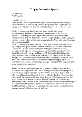 Trophy Persuasive Speech
Jessica Colon
Post University
Persuasive Speech
Topic: Trophy Culture, in youth sports sign up and you re guaranteed a trophy!
Specific Purpose: To persuade my audience that giving a child a trophy just for
signing up for the sport will give that child a false sense of hope later on in life.
Thesis: In youth sports, Should you get a trophy just for showing up?
Attention Getter: Show up or don t show up no worries you ll get a trophy.
Reason to Listen: In youth sports organization you pay to play. Every child
receives a trophy that s on the rooster. You win, you get a trophy, you lose, you get
a trophy, you never show up to a game you get a trophy. Wow what kind of message
are we sending our kids.
Thesis: In youth sports, Should you get ... Show more content on Helpwriting.net ...
My kids play four sports, baseball, football, basketball and lacrosse. Preview of
Main Points: First, I ll discuss youth sports and its philosophy on awarding
children with a trophy just for signing up. According to Brian Sanders from I9
Sports, his philosophy is every child gets an All Star trophy. They believe by
giving a trophy to every child it would make them feel special, by participating,
being part of a team and complete the season. Every child should receive an award
it will build up their self esteem and would encourage them to play again. I m
ambivalent when it comes to the younger kids age 4 and age 5. This happens in all in
house youth sports organization.
Second, I ll discuss why this can potentially hurt the child in the long run. This
culturally is changing our children. This is hurting our children. Giving trophies to
every child just for participating will not want them to improve. It gives them a
false sense of hope and entitlement. A trophy will make the child believe that their
good enough. When their confronted with a first time of difficulty there more like
to quit. According to Ashley Merryman, losing is good for you. Kids need to
improve to become a winner. When children mistakes we should help them through it
and teach them to recognize the mistakes and improve and work for it. Also you
should teach them to graciously congratulate the winner and the loss as a lesson to
improve your skills. Give my example with my
 