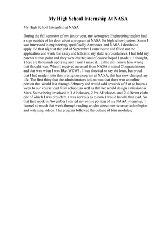 My High School Internship At NASA
My High School Internship at NASA
During the fall semester of my junior year, my Aerospace Engineering teacher had
a sign outside of his door about a program at NASA for high school juniors. Since I
was interested in engineering, specifically Aerospace and NASA I decided to
apply. So that night at the end of September I came home and filled out the
application and wrote the essay and letters to my state representatives. I had told my
parents at that point and they were excited and of course hoped I made it. I thought,
There are thousands applying and I won t make it. . Little did I know how wrong
that thought was. When I received an email from NASA it stated Congratulations
and that was when I was like: WOW! . I was shocked to say the least, but proud
that I had made it into this prestigious program at NASA, that has now changed my
life. The first thing that the administrators told us was that there was an online
portion that would last through February and would add upwards of 5 or so hours a
week to our course load from school, as well as that we would design a mission to
Mars. So me being involved in 3 AP classes, 2 Pre AP classes, and 2 different clubs
one of which I was president, I was nervous as to how I would handle that load. So
that first week in November I started my online portion of my NASA internship, I
learned so much that week through reading articles about new science technologies
and watching videos. The program followed the outline of four modules;
 