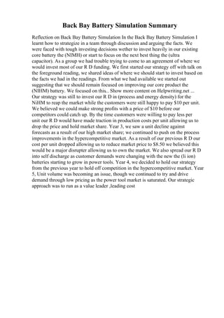 Back Bay Battery Simulation Summary
Reflection on Back Bay Battery Simulation In the Back Bay Battery Simulation I
learnt how to strategize in a team through discussion and arguing the facts. We
were faced with tough investing decisions wether to invest heavily in our existing
core battery the (NIMH) or start to focus on the next best thing the (ultra
capacitor). As a group we had trouble trying to come to an agreement of where we
would invest most of our R D funding. We first started our strategy off with talk on
the foreground reading, we shared ideas of where we should start to invest based on
the facts we had in the readings. From what we had available we started out
suggesting that we should remain focused on improving our core product the
(NIHM) battery. We focused on this... Show more content on Helpwriting.net ...
Our strategy was still to invest our R D in (process and energy density) for the
NiHM to reap the market while the customers were still happy to pay $10 per unit.
We believed we could make strong profits with a price of $10 before our
competitors could catch up. By the time customers were willing to pay less per
unit our R D would have made traction in production costs per unit allowing us to
drop the price and hold market share. Year 3, we saw a unit decline against
forecasts as a result of our high market share; we continued to push on the process
improvements in the hypercompetitive market. As a result of our previous R D our
cost per unit dropped allowing us to reduce market price to $8.50 we believed this
would be a major disrupter allowing us to own the market. We also spread our R D
into self discharge as customer demands were changing with the new the (li ion)
batteries starting to grow in power tools. Year 4, we decided to hold our strategy
from the previous year to hold off competition in the hypercompetitive market. Year
5, Unit volume was becoming an issue, though we continued to try and drive
demand through low pricing as the power tool market is saturated. Our strategic
approach was to run as a value leader ,leading cost
 