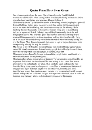 Quotes From Black Swan Green
Ten relevant quotes from the novel Black Swan Green by David Mitchel
Games and sports aren t about taking part or even about winning. Games and sports
re really about humiliating your enemies. Chapter 1, Page 8
This quote by Jason Taylor is said when he is describing himself playing in a game of
British Bulldogs. In this quote by Jason he is telling us that he think games and
sports are more for humiliating your enemies then they are for winning. He is
thinking this now because he just described himself being able to avoid being
tackled in a game of British Bulldogs by grabbing his enemy by the wrist and
flinging him down. And after this quote he describes himself also being able to
shake off his opponents free with no sweat and making it to the other side. Early
on in the book this quote already reveals that Jason is a boy who is very real by the
way he thinks. Also, this quote reveals that Jason is a vivid human being and he is
unexpectedly wise by the way the he thinks.
Me, I want to bloody kick this moronic bloody world in the bloody teeth over and
over till it bloody understands that not hurting people is ten bloody thousand times
more bloody important than being right. Chapter 5, Page 118
This quote is from Jason Taylor and he is mad that people in this world need to...
Show more content on Helpwriting.net ...
This takes place after a conversation with Jason Taylor turns into something like an
argument. Before this she asks Jason if he sees beauty in her. Jason then almost
answers yes but instead calls her a liar. Then she talks again and says she was
beautiful forty years ago when her parents created her in a customary fashion and
she grew into a girl that men fought over her. However, then she goes on to
describe how beauty then has to go away but you ever even realize it until you get
old and end up like me. After this she gets mad again and demands Jason to leave but
to return next Saturday a three to listen to more reason why his poems
 