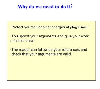 Why do we need to do it? · Protect yourself against charges of  plagiarism!! · To support your arguments and give your work a factual basis.  · The reader can follow up your references and  · check that your arguments are valid 