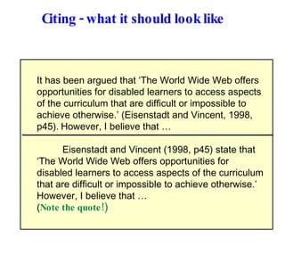 Citing - what it should look like It has been argued that ‘The World Wide Web offers opportunities for disabled learners to access aspects of the curriculum that are difficult or impossible to achieve otherwise.’ (Eisenstadt and Vincent, 1998, p45).   However, I believe that …  Eisenstadt and Vincent (1998, p45) state that  ‘ The World Wide Web offers opportunities for disabled learners to access aspects of the curriculum that are difficult or impossible to achieve otherwise.’ However, I believe that … ( Note the quote!) 