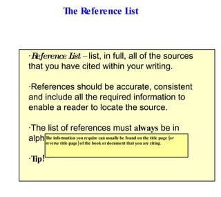 The Reference List · Reference List –  list, in full, all of the sources that you have cited within your writing. · References should be accurate, consistent and include all the required information to enable a reader to locate the source. · The list of references must  always  be in alphabetical order. · Tip! The information you require can usually be found on the title page (or reverse title page) of the book or document that you are citing. 