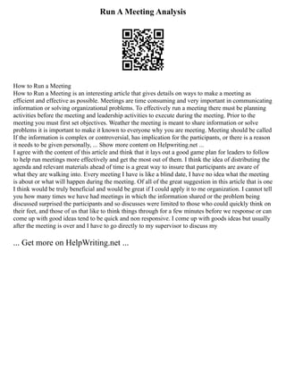 Run A Meeting Analysis
How to Run a Meeting
How to Run a Meeting is an interesting article that gives details on ways to make a meeting as
efficient and effective as possible. Meetings are time consuming and very important in communicating
information or solving organizational problems. To effectively run a meeting there must be planning
activities before the meeting and leadership activities to execute during the meeting. Prior to the
meeting you must first set objectives. Weather the meeting is meant to share information or solve
problems it is important to make it known to everyone why you are meeting. Meeting should be called
If the information is complex or controversial, has implication for the participants, or there is a reason
it needs to be given personally, ... Show more content on Helpwriting.net ...
I agree with the content of this article and think that it lays out a good game plan for leaders to follow
to help run meetings more effectively and get the most out of them. I think the idea of distributing the
agenda and relevant materials ahead of time is a great way to insure that participants are aware of
what they are walking into. Every meeting I have is like a blind date, I have no idea what the meeting
is about or what will happen during the meeting. Of all of the great suggestion in this article that is one
I think would be truly beneficial and would be great if I could apply it to me organization. I cannot tell
you how many times we have had meetings in which the information shared or the problem being
discussed surprised the participants and so discusses were limited to those who could quickly think on
their feet, and those of us that like to think things through for a few minutes before we response or can
come up with good ideas tend to be quick and non responsive. I come up with goods ideas but usually
after the meeting is over and I have to go directly to my supervisor to discuss my
... Get more on HelpWriting.net ...
 