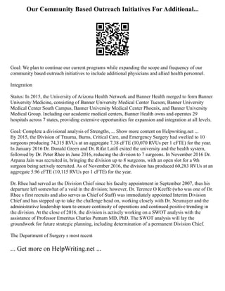 Our Community Based Outreach Initiatives For Additional...
Goal: We plan to continue our current programs while expanding the scope and frequency of our
community based outreach initiatives to include additional physicians and allied health personnel.
Integration
Status: In 2015, the University of Arizona Health Network and Banner Health merged to form Banner
University Medicine, consisting of Banner University Medical Center Tucson, Banner University
Medical Center South Campus, Banner University Medical Center Phoenix, and Banner University
Medical Group. Including our academic medical centers, Banner Health owns and operates 29
hospitals across 7 states, providing extensive opportunities for expansion and integration at all levels.
Goal: Complete a divisional analysis of Strengths, ... Show more content on Helpwriting.net ...
By 2015, the Division of Trauma, Burns, Critical Care, and Emergency Surgery had swelled to 10
surgeons producing 74,315 RVUs at an aggregate 7.38 cFTE (10,070 RVUs per 1 cFTE) for the year.
In January 2016 Dr. Donald Green and Dr. Rifat Latifi exited the university and the health system,
followed by Dr. Peter Rhee in June 2016, reducing the division to 7 surgeons. In November 2016 Dr.
Arpana Jain was recruited in, bringing the division up to 8 surgeons, with an open slot for a 9th
surgeon being actively recruited. As of November 2016, the division has produced 60,283 RVUs at an
aggregate 5.96 cFTE (10,115 RVUs per 1 cFTE) for the year.
Dr. Rhee had served as the Division Chief since his faculty appointment in September 2007, thus his
departure left somewhat of a void in the division; however, Dr. Terence O Keeffe (who was one of Dr.
Rhee s first recruits and also serves as Chief of Staff) was immediately appointed Interim Division
Chief and has stepped up to take the challenge head on, working closely with Dr. Neumayer and the
administrative leadership team to ensure continuity of operations and continued positive trending in
the division. At the close of 2016, the division is actively working on a SWOT analysis with the
assistance of Professor Emeritus Charles Putnam MD, PhD. The SWOT analysis will lay the
groundwork for future strategic planning, including determination of a permanent Division Chief.
The Department of Surgery s most recent
... Get more on HelpWriting.net ...
 