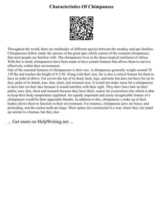Characteristics Of Chimpanzee
Throughout the world, there are multitudes of different species between the monkey and ape families.
Chimpanzees follow under the species of the great apes which consist of the common chimpanzee;
that most people are familiar with. The chimpanzee lives in the dense tropical rainforest of Africa.
With this is mind, chimpanzees have been made to have certain features that allows them to survive
effectively within their environment.
One of the essential features of chimpanzees is their size. A chimpanzee generally weighs around 70
130 lbs and reaches the height of 4 5.5ft. Along with their size, fur is also a critical feature for them to
have in order to thrive. Fur covers the top of its head, back, legs, and arms but does not have fur on its
face, palm of its hands, toes, feet, chest, and stomach area. It would not make sense for a chimpanzee
to have hair on their face because it would interfere with their sight. They don t have hair on their
palms, toes, feet, chest and stomach because they have thick, coarse fur everywhere else which is able
to keep their body temperature regulated. An equally important and easily recognizable feature of a
chimpanzee would be their opposable thumbs. In addition to this, chimpanzee s make up of their
bodies allows them to function in their environment. For instance, chimpanzee jaws are heavy and
protruding, and the canine teeth are large. Their spines are constructed in a way where they can stand
up similar to a human, but they also
... Get more on HelpWriting.net ...
 