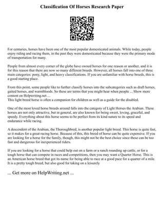 Classification Of Horses Research Paper
For centuries, horses have been one of the most popular domesticated animals. While today, people
enjoy riding and racing them, in the past they were domesticated because they were the primary mode
of transportation for many.
People from almost every corner of the globe have owned horses for one reason or another, and it is
for this reason that there are now so many different breeds. However, all horses fall into one of three
main categories: pony, light, and heavy classifications. If you are unfamiliar with horse breeds, this is
a good starting place.
From this point, some people like to further classify horses into the subcategories such as draft horses,
gaited horses, and warmbloods. So these are terms that you might hear when people ... Show more
content on Helpwriting.net ...
This light breed horse is often a companion for children as well as a guide for the disabled.
One of the most loved horse breeds around falls into the category of Light Horses the Arabian. These
horses are not only attractive, but in general, are also known for being sweet, loving, graceful, and
speedy. Everything about this horse seems to be perfect from its kind nature to its speed and
endurance while racing.
A descendent of the Arabian, the Thoroughbred, is another popular light breed. This horse is quite fast,
so it makes for a great racing horse. Because of this, this breed of horse can be quite expensive. If you
are looking for a horse for the family, though, this might not be the best choice since these can be too
fast and dangerous for inexperienced riders.
If you are looking for a horse that could help out on a farm or a ranch rounding up cattle, or for a
tough horse that can compete in races and competitions, then you may want a Quarter Horse. This is
an American horse breed that got its name for being able to race at a good pace for a quarter of a mile.
It is a pretty tough breed, but also good for taking on a leisurely
... Get more on HelpWriting.net ...
 