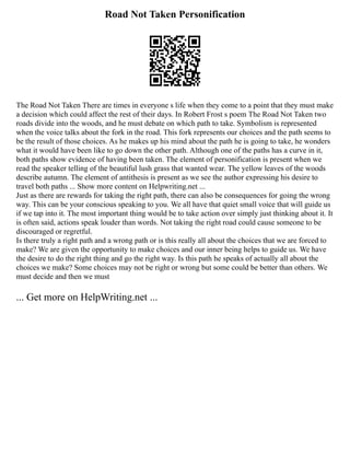 Road Not Taken Personification
The Road Not Taken There are times in everyone s life when they come to a point that they must make
a decision which could affect the rest of their days. In Robert Frost s poem The Road Not Taken two
roads divide into the woods, and he must debate on which path to take. Symbolism is represented
when the voice talks about the fork in the road. This fork represents our choices and the path seems to
be the result of those choices. As he makes up his mind about the path he is going to take, he wonders
what it would have been like to go down the other path. Although one of the paths has a curve in it,
both paths show evidence of having been taken. The element of personification is present when we
read the speaker telling of the beautiful lush grass that wanted wear. The yellow leaves of the woods
describe autumn. The element of antithesis is present as we see the author expressing his desire to
travel both paths ... Show more content on Helpwriting.net ...
Just as there are rewards for taking the right path, there can also be consequences for going the wrong
way. This can be your conscious speaking to you. We all have that quiet small voice that will guide us
if we tap into it. The most important thing would be to take action over simply just thinking about it. It
is often said, actions speak louder than words. Not taking the right road could cause someone to be
discouraged or regretful.
Is there truly a right path and a wrong path or is this really all about the choices that we are forced to
make? We are given the opportunity to make choices and our inner being helps to guide us. We have
the desire to do the right thing and go the right way. Is this path he speaks of actually all about the
choices we make? Some choices may not be right or wrong but some could be better than others. We
must decide and then we must
... Get more on HelpWriting.net ...
 