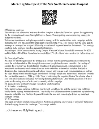 Marketing Strategies Of The New Northern Beaches Hospital
3 Marketing strategies
The construction of the new Northern Beaches Hospital in Frenchs Forest has opened the opportunity
for the construction of a new Starlight Express Room. Thus requiring a new marketing strategy to
increase donations.
To increase donations a multiple segmentation strategy will be used within a main campaign and the
marketing mix will be adjusted to target each household life cycle. This ensures that the same quality
message in conveyed but relayed differently to reach each segment based on their needs. This strategy
creates a niche segment based on geographic locations.
According to 2011 Census data the Young Couple Without Children Household accounted for 42%
and the Delayed Full Nest Household accounted for 37% of ... Show more content on Helpwriting.net
...
3.4 Campaign Product
As a non for profit organisation the product is a service. For this campaign the service remains the
same for both households. The intangible nature and people involvement can affect the quality of
service. To avoid service dissatisfaction branding will ensure consistent communication to the
households so that emotional connections are made to initiate information searches that lead to
donations. For example, the purple and yellow colours will be used in all communication, as well as
the logo. These stimuli should trigger emotions or feelings, beliefs and behavioural intentions towards
the charity (Quester et al., 2014, p. 338). Thus, conditioning the target to think of the charity when it
sees similar colours and influence purchasing/donating behaviours. Clear brand guidelines will also
guide staff training, tone of voice and personality of the campaign.
3.5 Young Couple Without Children Household Marketing Mix
3.5.1 Product positioning
To be perceived as a superior children s charity with social benefits and the number one children s
charity in the Sydney Northern Beaches. The charity will differentiate from competitors by reinforcing
its desire to build a new Starlight Express Room in the area and consistently delivering excellent
Starlight service.
3.5.2 Promotion
The rapid growth in smartphone adoption in Australia is creating a new wave of consumer behaviour
that is changing the mobile landscape. The average mobile
... Get more on HelpWriting.net ...
 