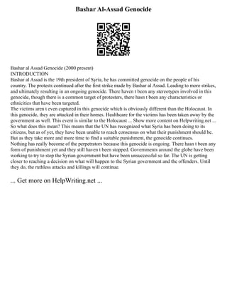 Bashar Al-Assad Genocide
Bashar al Assad Genocide (2000 present)
INTRODUCTION
Bashar al Assad is the 19th president of Syria, he has committed genocide on the people of his
country. The protests continued after the first strike made by Bashar al Assad. Leading to more strikes,
and ultimately resulting in an ongoing genocide. There haven t been any stereotypes involved in this
genocide, though there is a common target of protesters, there hasn t been any characteristics or
ethnicities that have been targeted.
The victims aren t even captured in this genocide which is obviously different than the Holocaust. In
this genocide, they are attacked in their homes. Healthcare for the victims has been taken away by the
government as well. This event is similar to the Holocaust ... Show more content on Helpwriting.net ...
So what does this mean? This means that the UN has recognized what Syria has been doing to its
citizens, but as of yet, they have been unable to reach consensus on what their punishment should be.
But as they take more and more time to find a suitable punishment, the genocide continues.
Nothing has really become of the perpetrators because this genocide is ongoing. There hasn t been any
form of punishment yet and they still haven t been stopped. Governments around the globe have been
working to try to stop the Syrian government but have been unsuccessful so far. The UN is getting
closer to reaching a decision on what will happen to the Syrian government and the offenders. Until
they do, the ruthless attacks and killings will continue.
... Get more on HelpWriting.net ...
 