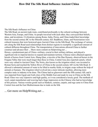 How Did The Silk Road Influence Ancient China
The Silk Road s Influence on China
The Silk Road, an ancient trade route, contributed profoundly to the cultural exchange between
Western Asia, Europe, and China. As people traversed with each other, they conveyed their beliefs,
ideas, and inventions. Civilizations among Rome, India, Persia, and China traded their knowledge
from the second century BC to the fifteenth century AD. Buddhism, Islam, and Nestorianism were
cultural treasures that were bestowed upon Ancient China via the Silk Road. The exchange of various
arts along the Silk Road used relationships from distinct regions to exemplify a significant amount of
cultural diffusion throughout China. The transportation of innovations allowed China to further
construct and advance their ... Show more content on Helpwriting.net ...
Horses, a predominant part of China s military, crucial to their military defense, and played a
significant role in imperial desires to expand and maintain territory. Chinese rulers obtained superior
breeds of horses from Central Asia. Zhang Qian, a traveler of the Han Dynasty, observed horses in the
Fergana Valley that were much larger than those in China. Central Asia also exported camels, which
were very valued in Ancient China. The Noria, also known as the irrigation wheel, was invented in
Roman Syria and reached the Yellow River of China in the second century AD via the Silk Road. It
allowed a substantial amount of water to be lifted to nearby fields, to irrigate crops without the help of
animals or humans. The irrigation wheel evolved into a more intricate machine, allowing more
complex tasks in industry to be done. The Chinse had no glassware until the fifth century AD, and it
was imported from Egypt and Arab cities of the Middle East and made its way to China on the Silk
Road. Glass was very expensive and high quality, so it was considered a luxury good. The methods of
wool, carpet manufacture and weaving had a huge impression on the Chinese who had no knowledge
of this process. Various woolen goods such as blankets, curtains, carpets, and rugs came to China from
Central Asia and the East Mediterranean due to trade on the Silk
... Get more on HelpWriting.net ...
 