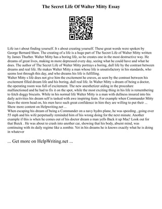 The Secret Life Of Walter Mitty Essay
Life isn t about finding yourself. It s about creating yourself. These great words were spoken by
George Bernard Shaw. The creating of a life is a huge part of The Secret Life of Walter Mitty written
by James Thurber. Walter Mitty has a boring life, so he creates one in the most destructive way. He
dreams of great lives, making m more depressed every day, seeing what he could have and what he
does. The author of The Secret Life of Walter Mitty portrays a boring, dull life by the contrast between
dreams and real life. He makes Walter Mitty a man whose life is unsatisfactory in his standards, who
seems lost through this day, and who dreams his life is fulfilling.
Walter Mitty s life does not give him the excitement he craves, as seen by the contrast between his
excitement filled dream life and his boring, dull real life. In Walter Mitty s dream of being a doctor,
the operating room was full of excitement. The new anesthetizer aiding in the procedure
malfunctioned and he had to fix it on the spot, while the most exciting thing in his life is remembering
to fetch doggy biscuits. While in his normal life Walter Mitty is a man with dullness insured into his
daily activities his dream self is tasked with awe inspiring feats. For example when Commander Mitty
faces the storm head on, his men have such great confidence in him they are willing to put their ...
Show more content on Helpwriting.net ...
When escaping his dream of being a Commander on a navy hydro plane, he was speeding , going over
55 mph and his wife perpetually reminded him of his wrong doing for the next minute. Another
example if this is when he comes out of his doctor dream a man yells Back it up Mac! Look out for
that Buick . He was about to crash into another car, showing that his body, absent mind, was
continuing with its daily regime like a zombie. Yet in his dreams he is knows exactly what he is doing
in whatever
... Get more on HelpWriting.net ...
 