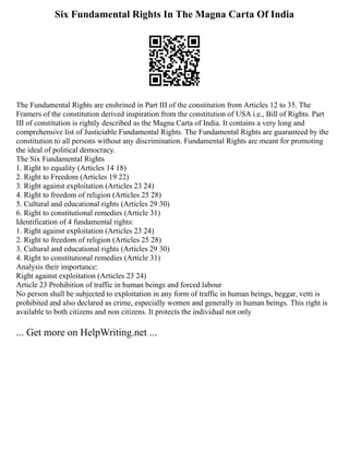 Six Fundamental Rights In The Magna Carta Of India
The Fundamental Rights are enshrined in Part III of the constitution from Articles 12 to 35. The
Framers of the constitution derived inspiration from the constitution of USA i.e., Bill of Rights. Part
III of constitution is rightly described as the Magna Carta of India. It contains a very long and
comprehensive list of Justiciable Fundamental Rights. The Fundamental Rights are guaranteed by the
constitution to all persons without any discrimination. Fundamental Rights are meant for promoting
the ideal of political democracy.
The Six Fundamental Rights
1. Right to equality (Articles 14 18)
2. Right to Freedom (Articles 19 22)
3. Right against exploitation (Articles 23 24)
4. Right to freedom of religion (Articles 25 28)
5. Cultural and educational rights (Articles 29 30)
6. Right to constitutional remedies (Article 31)
Identification of 4 fundamental rights:
1. Right against exploitation (Articles 23 24)
2. Right to freedom of religion (Articles 25 28)
3. Cultural and educational rights (Articles 29 30)
4. Right to constitutional remedies (Article 31)
Analysis their importance:
Right against exploitation (Articles 23 24)
Article 23 Prohibition of traffic in human beings and forced labour
No person shall be subjected to exploitation in any form of traffic in human beings, beggar, vetti is
prohibited and also declared as crime, especially women and generally in human beings. This right is
available to both citizens and non citizens. It protects the individual not only
... Get more on HelpWriting.net ...
 
