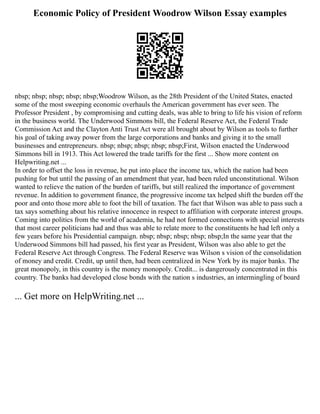 Economic Policy of President Woodrow Wilson Essay examples
nbsp; nbsp; nbsp; nbsp; nbsp;Woodrow Wilson, as the 28th President of the United States, enacted
some of the most sweeping economic overhauls the American government has ever seen. The
Professor President , by compromising and cutting deals, was able to bring to life his vision of reform
in the business world. The Underwood Simmons bill, the Federal Reserve Act, the Federal Trade
Commission Act and the Clayton Anti Trust Act were all brought about by Wilson as tools to further
his goal of taking away power from the large corporations and banks and giving it to the small
businesses and entrepreneurs. nbsp; nbsp; nbsp; nbsp; nbsp;First, Wilson enacted the Underwood
Simmons bill in 1913. This Act lowered the trade tariffs for the first ... Show more content on
Helpwriting.net ...
In order to offset the loss in revenue, he put into place the income tax, which the nation had been
pushing for but until the passing of an amendment that year, had been ruled unconstitutional. Wilson
wanted to relieve the nation of the burden of tariffs, but still realized the importance of government
revenue. In addition to government finance, the progressive income tax helped shift the burden off the
poor and onto those more able to foot the bill of taxation. The fact that Wilson was able to pass such a
tax says something about his relative innocence in respect to affiliation with corporate interest groups.
Coming into politics from the world of academia, he had not formed connections with special interests
that most career politicians had and thus was able to relate more to the constituents he had left only a
few years before his Presidential campaign. nbsp; nbsp; nbsp; nbsp; nbsp;In the same year that the
Underwood Simmons bill had passed, his first year as President, Wilson was also able to get the
Federal Reserve Act through Congress. The Federal Reserve was Wilson s vision of the consolidation
of money and credit. Credit, up until then, had been centralized in New York by its major banks. The
great monopoly, in this country is the money monopoly. Credit... is dangerously concentrated in this
country. The banks had developed close bonds with the nation s industries, an intermingling of board
... Get more on HelpWriting.net ...
 