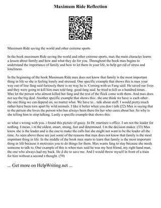 Maximum Ride Reflection
Maximum Ride saving the world and other extreme sports
In the book maximum Ride saving the world and other extreme sports, max the main character learns
a lesson about family and how and what they do for you. Throughout the book max begins to
understand the importance of family and how to let them in your life, to help get rid of stress and
loneliness.
In the beginning of the book Maximum Ride max does not know that family is the most important
thing in life so she is feeling lonely and stressed. One specific example that shows this is max your
way out of line fang said furiously there is no way he is. Coming with us Fang said. He saved our lives
and they were going to kill him max told fang. good fang said. he tried to kill us a hundred times .
Max let the person who almost killed her fang and the rest of the flock come with them. And max does
not see the big deal. Another specific example that shows this:. the one think we have is each other .
the one thing we can depend on, no matter what. We have to... talk about stuff. I would pretty much
rather have been torn apart by wild animals. I like it better when you don t talk (22) Max is saying that
to the person she loves the person who has always been there for her who cares about her. So why is
she telling him to stop talking. Lastly a specific example that shows this:
so what s wrong with you. i found this picture of gassy. In Dr. martinez s office. I am not the leader for
nothing. I mean, i m the oldest, smart, strong, fast and determined. I m the decision maker. (33) Max
know she is the leader and is the one to make the calls but she might not want to be the leader all the
time. As seen above these are just some of the reasons that max does not know that family is the most
important thing in life. In the middle of the book max starts to learn that family is the most important
thing in life because it motivates you to do things for them. Max wants fang to stay because she needs
someone to talk to. One example of this is when max said he was my best friend, my right hand man,
the one who always had my back. He d die to save me. And I would throw myself in front of a train
for him without a second s thought. (59)
... Get more on HelpWriting.net ...
 