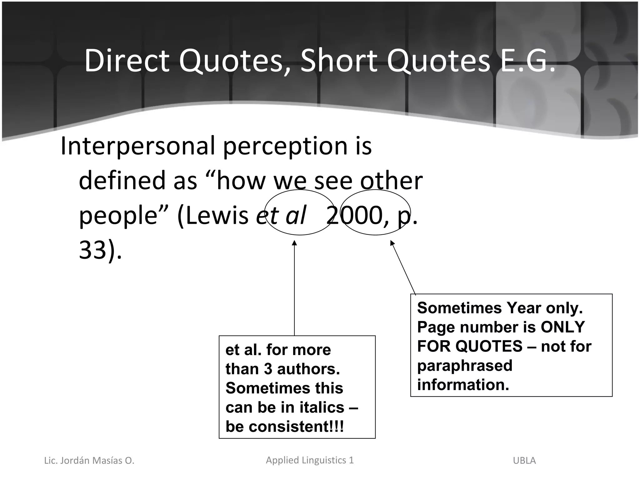 Direct Quotes, Short Quotes E.G. Interpersonal perception is defined as “how we see other people” (Lewis  et al   2000, p. 33). et al. for more than 3 authors.  Sometimes this can be in italics – be consistent!!! Sometimes Year only.  Page number is ONLY FOR QUOTES – not for paraphrased information. 