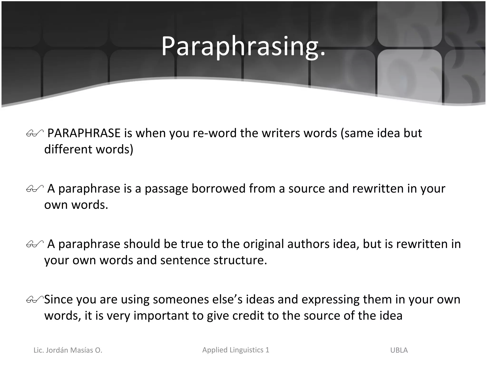 Paraphrasing. PARAPHRASE is when you re-word the writers words (same idea but different words) A paraphrase is a passage borrowed from a source and rewritten in your own words.  A paraphrase should be true to the original authors idea, but is rewritten in your own words and sentence structure.  Since you are using someones else’s ideas and expressing them in your own words, it is very important to give credit to the source of the idea 