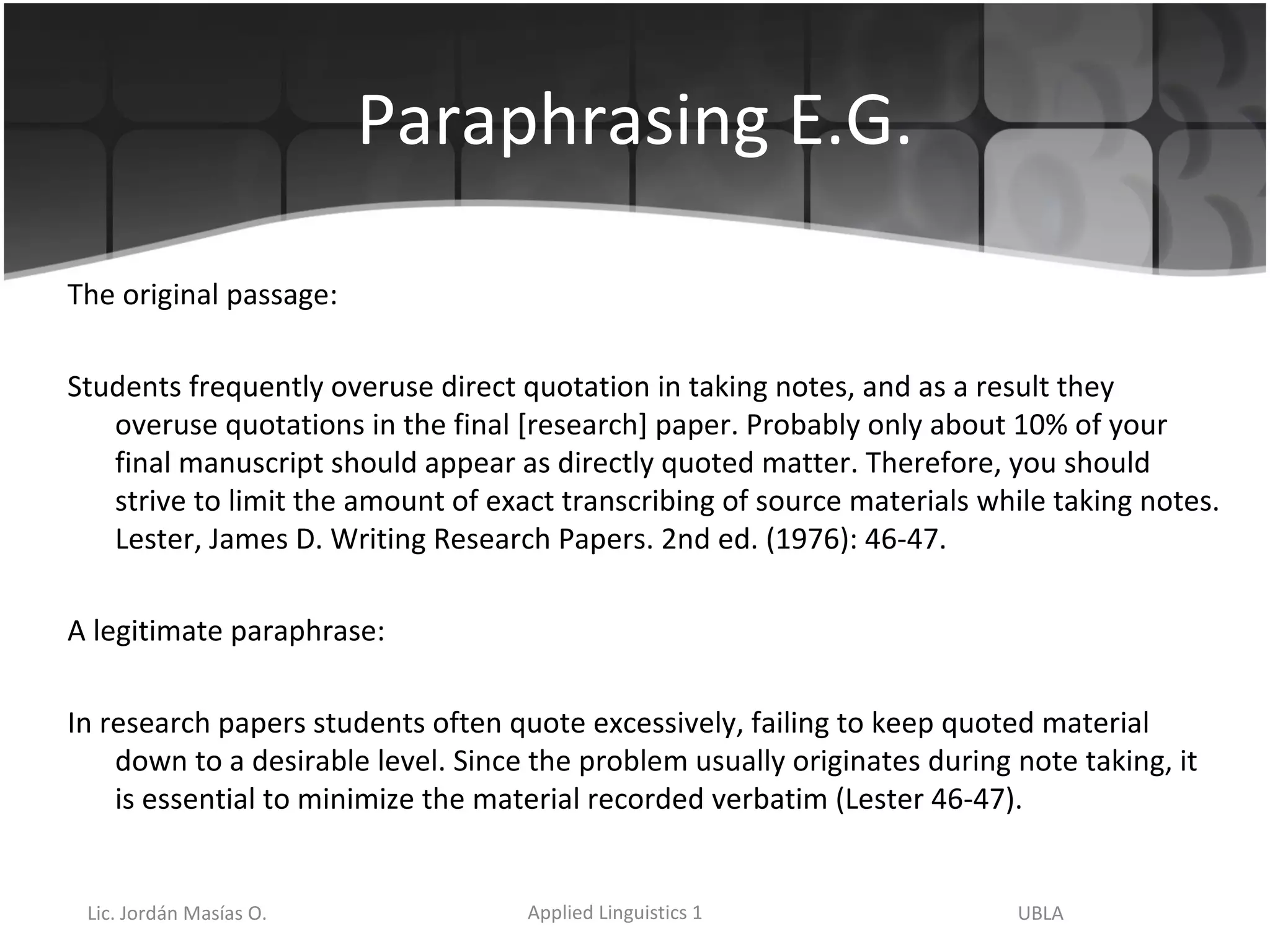Paraphrasing E.G. The original passage: Students frequently overuse direct quotation in taking notes, and as a result they overuse quotations in the final [research] paper. Probably only about 10% of your final manuscript should appear as directly quoted matter. Therefore, you should strive to limit the amount of exact transcribing of source materials while taking notes. Lester, James D. Writing Research Papers. 2nd ed. (1976): 46-47. A legitimate paraphrase: In research papers students often quote excessively, failing to keep quoted material down to a desirable level. Since the problem usually originates during note taking, it is essential to minimize the material recorded verbatim (Lester 46-47). 