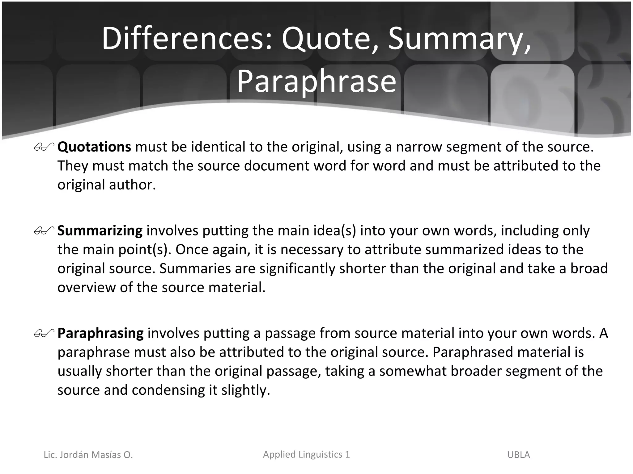 Differences: Quote, Summary, Paraphrase Quotations  must be identical to the original, using a narrow segment of the source. They must match the source document word for word and must be attributed to the original author. Summarizing  involves putting the main idea(s) into your own words, including only the main point(s). Once again, it is necessary to attribute summarized ideas to the original source. Summaries are significantly shorter than the original and take a broad overview of the source material.   Paraphrasing  involves putting a passage from source material into your own words. A paraphrase must also be attributed to the original source. Paraphrased material is usually shorter than the original passage, taking a somewhat broader segment of the source and condensing it slightly. 